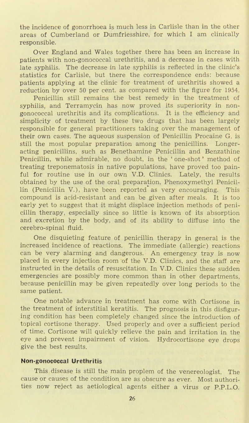 the incidence of gonorrhoea is much less in Carlisle than in the other areas of Cumberland or Dumfriesshire, for which I am clinically responsible. Over England and Wales together there has been an increase in patients with non-gonococcal urethritis, and a decrease in cases with late syphilis. The decrease in late syphilis is reflected in the clinic’s statistics for Carlisle, but there the correspondence ends: because patients applying at the clinic for treatment of urethritis showed a reduction by over 50 per cent, as compared with the figure for 1954. Penicillin still remains the best remedy in the treatment of syphilis, and Terramycin has now proved its superiority in non- gonococcal urethritis and its complications. It is the efficiency and simplicity of treatment by these two drugs that has been largely responsible for general practitioners taking over the management of their own cases. The aqueous suspension of Penicillin Procaine G. is still the most popular preparation among the penicillins. Longer- acting penicillins, such as Benethamine Penicillin and Benzathine Penicillin, while admirable, no doubt, in the ‘ one-shot ’ method of treating treponematosis in native populations, have proved too pain- ful for routine use in our own V.D. Clinics. Lately, the results obtained by the use of the oral preparation, Phenoxymethyl Penicil- lin (Penicillin V.), have been reported as very encouraging. This compound is acid-resistant and can be given after meals. It is too early yet to suggest that it might displace injection methods of peni- cillin therapy, especially since so little is known of its absorption and excretion by the body, and of its ability to diffuse into the cerebro-spinal fluid. One disquieting feature of penicillin therapy in general is the increased incidence of reactions. The immediate (allergic) reactions can be very alarming and dangerous. An emergency tray is now placed in every injection room of the V.D. Clinics, and the staff are instructed in the details of resuscitation. In V.D. Clinics these sudden emergencies are possibly more common than in other departments, because penicillin may be given repeatedly over long periods to the same patient. One notable advance in treatment has come with Cortisone in the treatment of interstitial keratitis. The prognosis in this disfigur- ing condition has been completely changed since the introduction of topical cortisone therapy. Used properly and over a sufficient period of time. Cortisone will quickly relieve the pain and irritation in the eye and prevent impairment of vision. Hydrocortisone eye drops give the best results. Non-gonococcal Urethritis This disease is still the main proplem of the venereologist. The cause or causes of the condition are as obscure as ever. Most authori- ties now reject as aetiological agents either a virus or P.P.L.O.