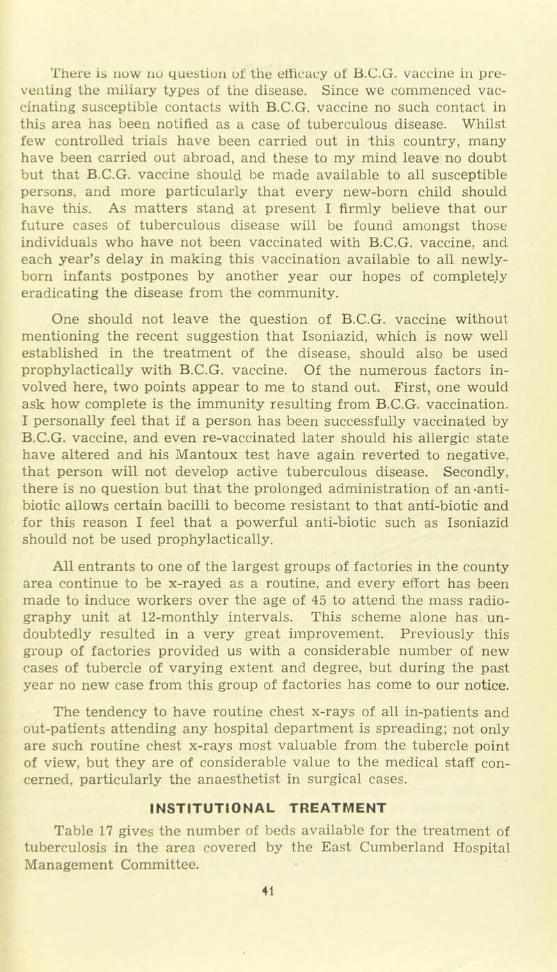 There is now no question of the efficacy of B.C.G. vaccine in pre- venting the miliary types of the disease. Since we commenced vac- cinating susceptible contacts with B.C.G. vaccine no such contact in this area has been notified as a case of tuberculous disease. Whilst few controlled trials have been carried out in this country, many have been carried out abroad, and these to my mind leave no doubt but that B.C.G. vaccine should be made available to all susceptible persons, and more particularly that every new-born child should have this. As matters stand at present I firmly believe that our future cases of tuberculous disease will be found amongst those individuals who have not been vaccinated with B.C.G. vaccine, and each year’s delay in making this vaccination available to all newly- born infants postpones by another year our hopes of completely eradicating the disease from the community. One should not leave the question of B.C.G. vaccine without mentioning the recent suggestion that Isoniazid, which is now well established in the treatment of the disease, should also be used prophylactically with B.C.G. vaccine. Of the numerous factors in- volved here, two points appear to me to stand out. First, one would ask how complete is the immunity resulting from B.C.G. vaccination. I personally feel that if a person has been successfully vaccinated by B.C.G. vaccine, and even re-vaccinated later should his allergic state have altered and his Mantoux test have again reverted to negative, that person will not develop active tuberculous disease. Secondly, there is no question but that the prolonged administration of an -anti- biotic allows certain bacilli to become resistant to that anti-biotic and for this reason I feel that a powerful anti-biotic such as Isoniazid should not be used prophylactically. All entrants to one of the largest groups of factories in the county area continue to be x-rayed as a routine, and every effort has been made to induce workers over the age of 45 to attend the mass radio- graphy unit at 12-monthly intervals. This scheme alone has un- doubtedly resulted in a very great improvement. Previously this group of factories provided us with a considerable number of new cases of tubercle of varying extent and degree, but during the past year no new case fi'om this group of factories has come to our notice. The tendency to have routine chest x-rays of all in-patients and out-patients attending any hospital department is spreading; not only are such routine chest x-rays most valuable from the tubercle point of view, but they are of considerable value to the medical staff con- cerned, particularly the anaesthetist in surgical cases. INSTITUTIONAL TREATMENT Table 17 gives the number of beds available for the treatment of tuberculosis in the area covered by the East Cumberland Hospital Management Committee.
