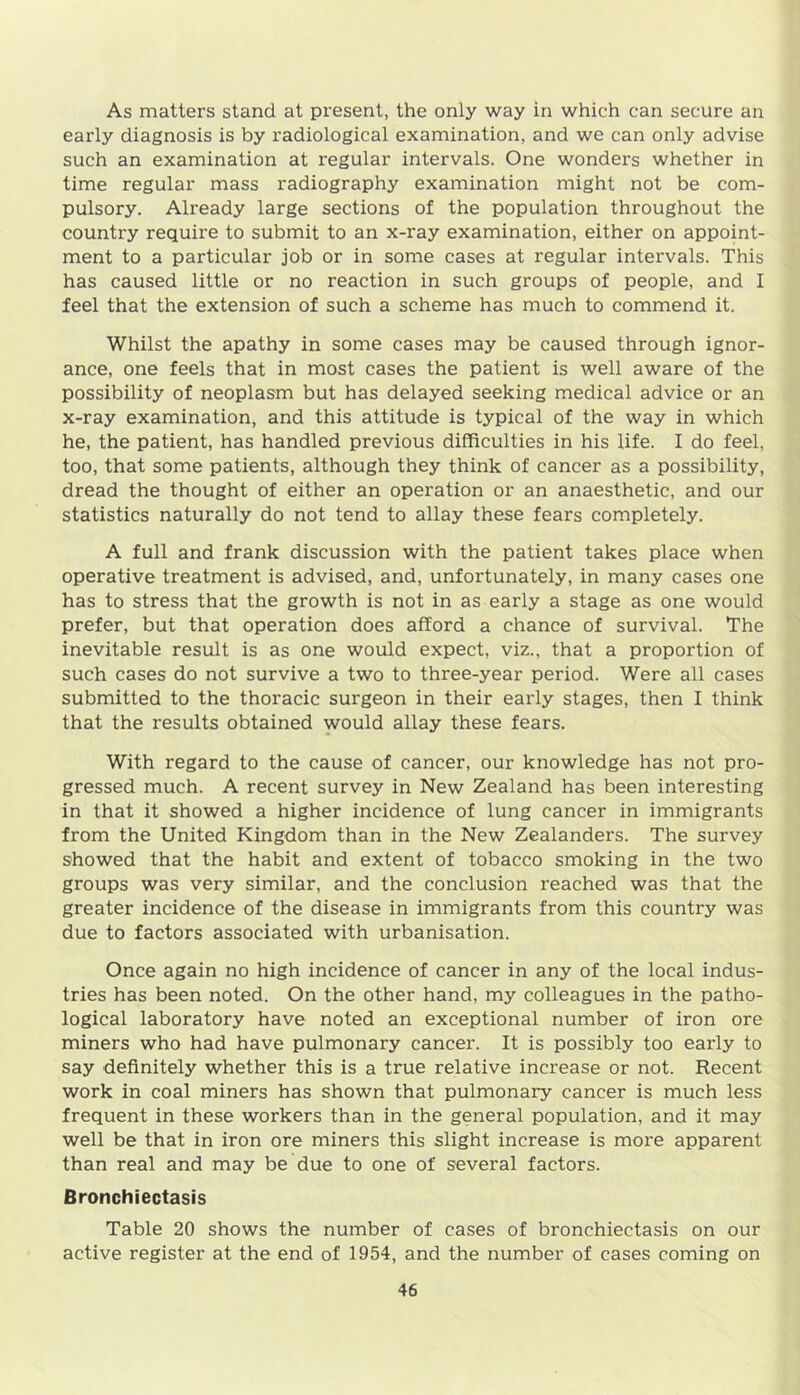 As matters stand at present, the only way in which can secure an early diagnosis is by radiological examination, and we can only advise such an examination at regular intervals. One wonders whether in time regular mass radiography examination might not be com- pulsory. Already large sections of the population throughout the country require to submit to an x-ray examination, either on appoint- ment to a particular job or in some cases at regular intervals. This has caused little or no reaction in such groups of people, and I feel that the extension of such a scheme has much to commend it. Whilst the apathy in some cases may be caused through ignor- ance, one feels that in most cases the patient is well aware of the possibility of neoplasm but has delayed seeking medical advice or an x-ray examination, and this attitude is typical of the way in which he, the patient, has handled previous difficulties in his life. I do feel, too, that some patients, although they think of cancer as a possibility, dread the thought of either an operation or an anaesthetic, and our statistics naturally do not tend to allay these fears completely. A full and frank discussion with the patient takes place when operative treatment is advised, and, unfortunately, in many cases one has to stress that the growth is not in as early a stage as one would prefer, but that operation does afford a chance of survival. The inevitable result is as one would expect, viz., that a proportion of such cases do not survive a two to three-year period. Were all cases submitted to the thoracic surgeon in their early stages, then I think that the results obtained would allay these fears. With regard to the cause of cancer, our knowledge has not pro- gressed much. A recent survey in New Zealand has been interesting in that it showed a higher incidence of lung cancer in immigrants from the United Kingdom than in the New Zealanders. The survey showed that the habit and extent of tobacco smoking in the two groups was very similar, and the conclusion reached was that the greater incidence of the disease in immigrants from this country was due to factors associated with urbanisation. Once again no high incidence of cancer in any of the local indus- tries has been noted. On the other hand, my colleagues in the patho- logical laboratory have noted an exceptional number of iron ore miners who had have pulmonary cancer. It is possibly too early to say definitely whether this is a true relative increase or not. Recent work in coal miners has shown that pulmonary cancer is much less frequent in these workers than in the general population, and it may well be that in iron ore miners this slight increase is more apparent than real and may be due to one of several factors. Bronchiectasis Table 20 shows the number of cases of bronchiectasis on our active register at the end of 1954, and the number of cases coming on