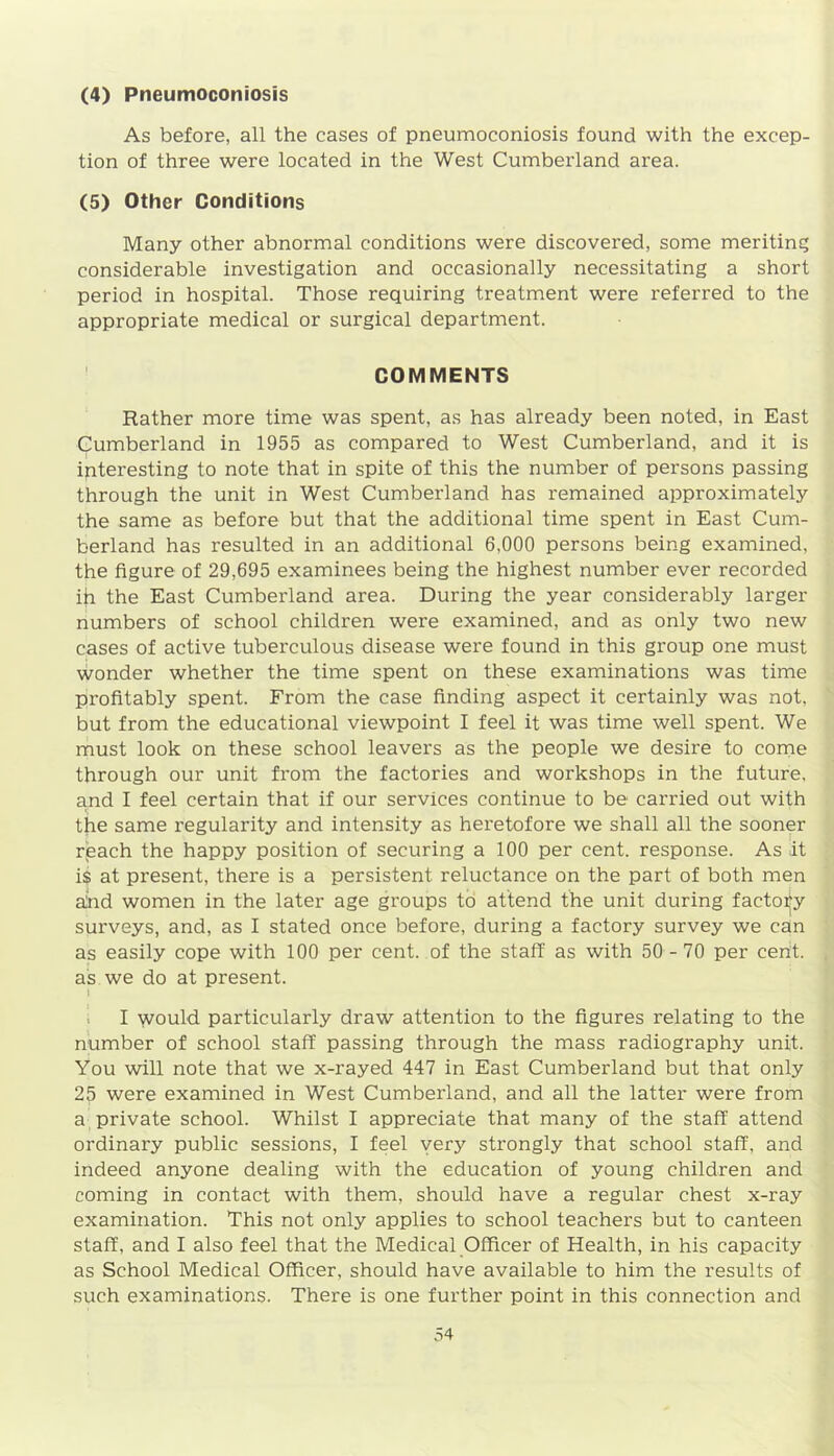 (4) Pneumoconiosis As before, all the cases of pneumoconiosis found with the excep- tion of three were located in the West Cumberland area. (5) Other Conditions Many other abnormal conditions were discovered, some meriting considerable investigation and occasionally necessitating a short period in hospital. Those requiring treatment were referred to the appropriate medical or surgical department. COMMENTS Rather more time was spent, as has already been noted, in East Cumberland in 1955 as compared to West Cumberland, and it is ipteresting to note that in spite of this the number of persons passing through the unit in West Cumberland has remained approximately the same as before but that the additional time spent in East Cum- berland has resulted in an additional 6,000 persons being examined, the figure of 29,695 examinees being the highest number ever recorded ih the East Cumberland area. During the year considerably larger numbers of school children were examined, and as only two new cases of active tuberculous disease were found in this group one must wonder whether the time spent on these examinations was time profitably spent. From the case finding aspect it certainly was not. but from the educational viewpoint I feel it was time well spent. We must look on these school leavers as the people we desire to come through our unit from the factories and workshops in the future, and I feel certain that if our services continue to be carried out with the same regularity and intensity as heretofore we shall all the sooner reach the happy position of securing a 100 per cent, response. As it is at present, there is a persistent reluctance on the part of both men alnd women in the later age groups to attend the unit during factory surveys, and, as I stated once before, during a factory survey we can as easily cope with 100 per cent, of the staff as with 50 - 70 per cent. as we do at present. » I would particularly draw attention to the figures relating to the number of school staff passing through the mass radiography unit. You will note that we x-rayed 447 in East Cumberland but that only 25 were examined in West Cumberland, and all the latter were from a private school. Whilst I appreciate that many of the staff attend ordinary public sessions, I feel very strongly that school staff, and indeed anyone dealing with the education of young children and coming in contact with them, should have a regular chest x-ray examination. This not only applies to school teachers but to canteen staff, and I also feel that the Medical Officer of Health, in his capacity as School Medical Officer, should have available to him the results of such examinations. There is one further point in this connection and