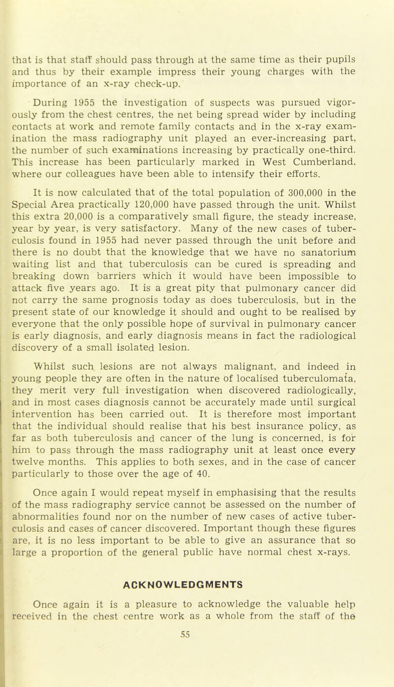 that is that staff should pass through at the same time as their pupils and thus by their example impress their young charges with the importance of an x-ray check-up. During 1955 the investigation of suspects was pursued vigor- ously from the chest centres, the net being spread wider by including contacts at work and remote family contacts and in the x-ray exam- ination the mass radiography unit played an ever-increasing part, the number of such examinations increasing by practically one-third. This increase has been particularly marked in West Cumberland, where our colleagues have been able to intensify their efforts. It is now calculated that of the total population of 300,000 in the Special Area practically 120,000 have passed through the unit. Whilst this extra 20,000 is a comparatively small figure, the steady increase, year by year, is very satisfactory. Many of the new cases of tuber- culosis found in 1955 had never passed through the unit before and there is no doubt that the knowledge that we have no sanatorium waiting list and that tuberculosis can be cured is spreading and breaking down barriers which it would have been impossible to attack five years ago. It is a great pity that pulmonary cancer did not carry the same prognosis today as does tuberculosis, but in the present state of our knowledge it should and ought to be realised by everyone that the only possible hope of survival in pulmonary cancer is early diagnosis, and early diagnosis means in fact the radiological discovery of a small isolated lesion. Whilst such lesions are not always malignant, and indeed in young people they are often in the nature of localised tuberculomata, they merit very full investigation when discovered radiologically, and in most cases diagnosis cannot be accurately made until surgical intervention has been carried out. It is therefore most important that the individual should realise that his best insurance policy, as far as both tuberculosis and cancer of the lung is concerned, is for him to pass through the mass radiography unit at least once every twelve months. This applies to both sexes, and in the case of cancer particularly to those over the age of 40. Once again I would repeat myself in emphasising that the results of the mass radiography service cannot be assessed on the number of abnormalities found nor on the number of new cases of active tuber- culosis and cases of cancer discovered. Important though these figures are, it is no less important to be able to give an assurance that so large a proportion of the general public have normal chest x-rays. ACKNOWLEDGMENTS Once again it is a pleasure to acknowledge the valuable help received in the chest centre work as a whole from the stall of the