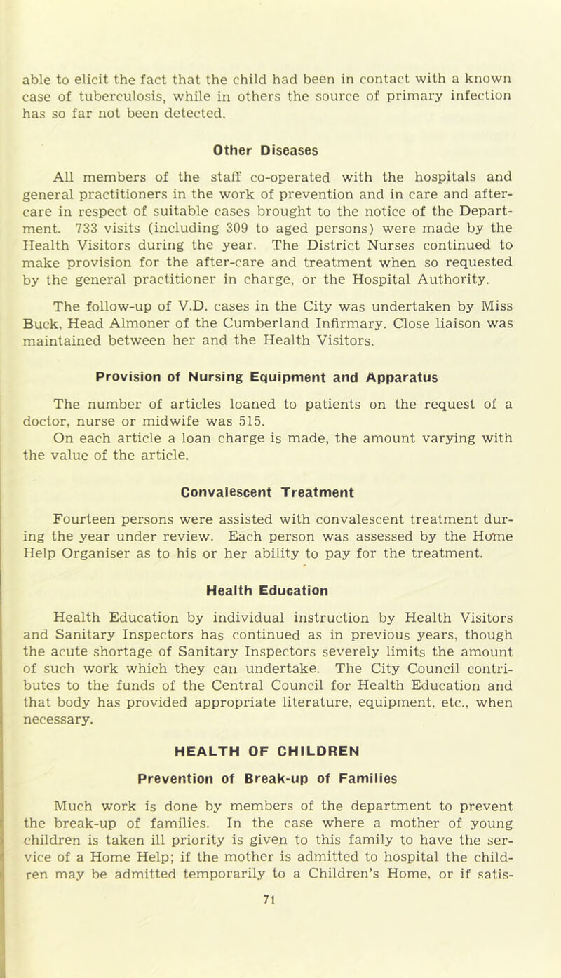 able to elicit the fact that the child had been in contact with a known case of tuberculosis, while in others the source of primary infection has so far not been detected. Other Diseases All members of the staff co-operated with the hospitals and general practitioners in the work of prevention and in care and after- care in respect of suitable cases brought to the notice of the Depax-t- ment. 733 visits (including 309 to aged persons) were made by the Health Visitors during the year. The District Nurses continued to make provision for the after-care and treatment when so requested by the general practitioner in charge, or the Hospital Authority. The follow-up of V.D. cases in the City was undertaken by Miss Buck. Head Almoner of the Cumberland Infirmary. Close liaison was maintained between her and the Health Visitors. Provision of Nursing Equipment and Apparatus The number of articles loaned to patients on the request of a doctor, nurse or midwife was 515. On each article a loan charge is made, the amount varying with the value of the article. Convalescent Treatment Fourteen persons were assisted with convalescent treatment dur- ing the year under review. Each person was assessed by the Home Help Organiser as to his or her ability to pay for the treatment. Health Education Health Education by individual instruction by Health Visitors and Sanitary Inspectors has continued as in previous years, though the acute shortage of Sanitax-y Inspectors severely limits the amount of such work which they can undertake. The City Council contri- butes to the funds of the Central Council for Health Education and that body has provided appropriate literature, equipment, etc., when necessary. HEALTH OF CHILDREN Prevention of Break-up of Families Much work is done by members of the department to prevent the break-up of families. In the case where a mother of young children is taken ill priority is given to this family to have the ser- vice of a Home Help; if the mother is admitted to hospital the child- ren may be admitted temporarily to a Children’s Home, or if satis-