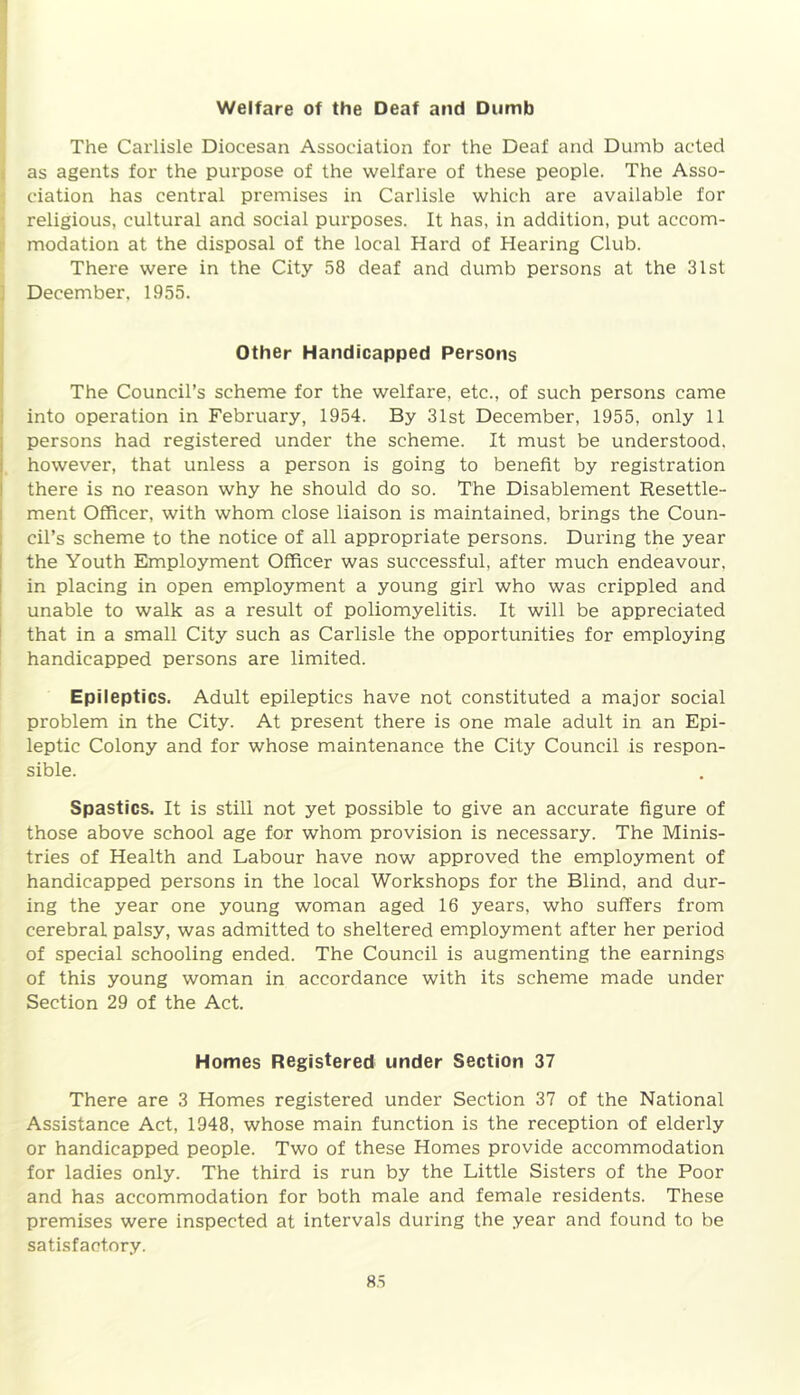 Welfare of the Deaf and Dumb The Carlisle Diocesan Association for the Deaf and Dumb acted as agents for the purpose of the welfare of these people. The Asso- ciation has central premises in Carlisle which are available for religious, cultural and social purposes. It has, in addition, put accom- modation at the disposal of the local Hard of Hearing Club. There were in the City 58 deaf and dumb persons at the 31st December, 1955. Other Handicapped Persons The Council’s scheme for the welfare, etc., of such persons came into operation in February, 1954. By 31st December, 1955, only 11 persons had registered under the scheme. It must be understood, however, that unless a person is going to benefit by registration there is no reason why he should do so. The Disablement Resettle- ment Officer, with whom close liaison is maintained, brings the Coun- cil’s scheme to the notice of all appropriate persons. During the year the Youth Employment Officer was successful, after much endeavour, in placing in open employment a young girl who was crippled and unable to walk as a result of poliomyelitis. It will be appreciated that in a small City such as Carlisle the opportunities for employing handicapped persons are limited. Epileptics. Adult epileptics have not constituted a major social problem in the City. At present there is one male adult in an Epi- leptic Colony and for whose maintenance the City Council is respon- sible. Spastics. It is still not yet possible to give an accurate figure of those above school age for whom provision is necessary. The Minis- tries of Health and Labour have now approved the employment of handicapped persons in the local Workshops for the Blind, and dur- ing the year one young woman aged 16 years, who suffers from cerebral palsy, was admitted to sheltered employment after her period of special schooling ended. The Council is augmenting the earnings of this young woman in accordance with its scheme made under Section 29 of the Act. Homes Registered under Section 37 There are 3 Homes registered under Section 37 of the National Assistance Act, 1948, whose main function is the reception of elderly or handicapped people. Two of these Homes provide accommodation for ladies only. The third is run by the Little Sisters of the Poor and has accommodation for both male and female residents. These premises were inspected at intervals during the year and found to be satisfactory.