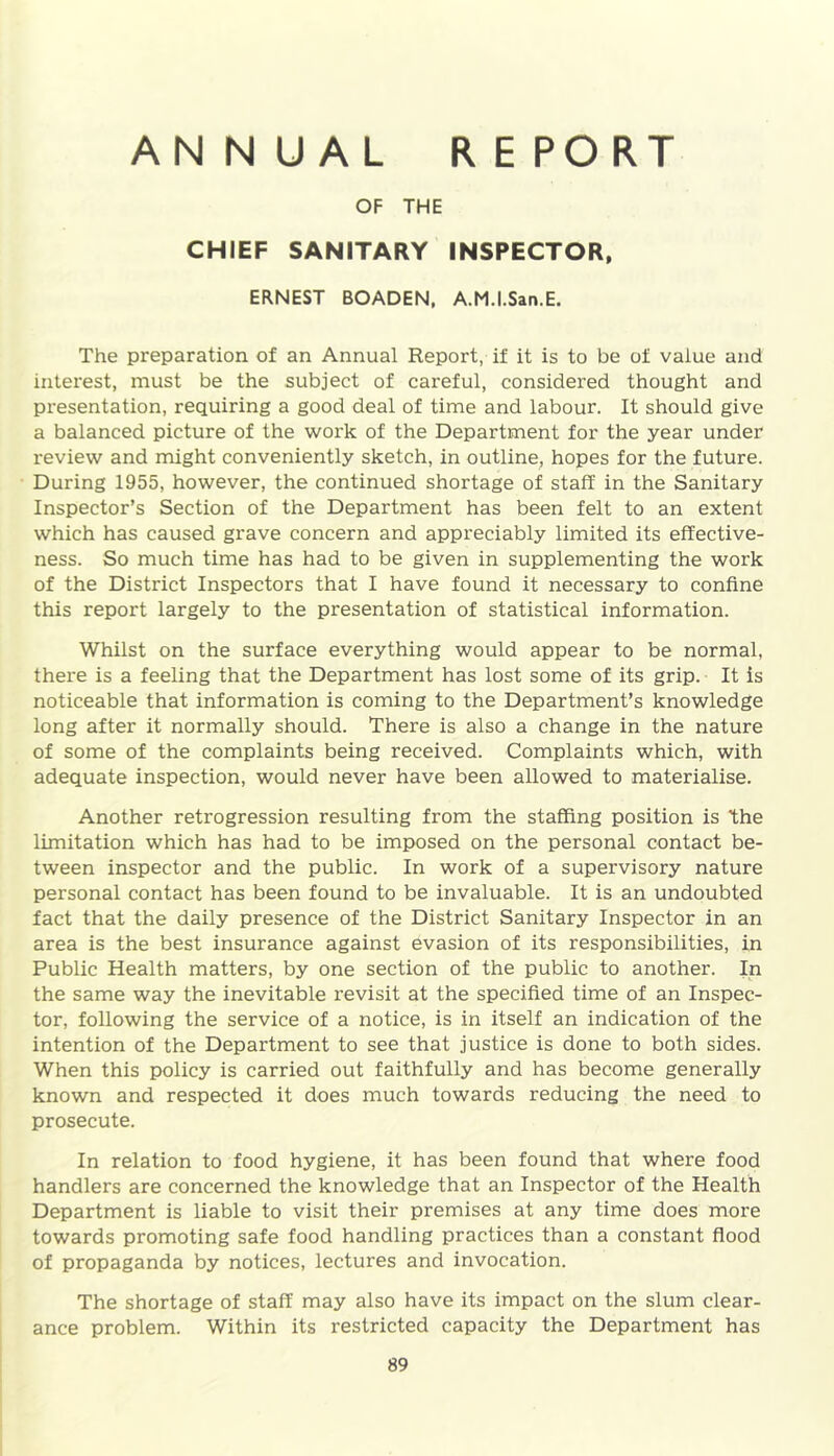 AN N UAL REPORT OF THE CHIEF SANITARY INSPECTOR, ERNEST BOADEN, A.M.I.San.E. The preparation of an Annual Report, if it is to be of value and interest, must be the subject of careful, considered thought and presentation, requiring a good deal of time and labour. It should give a balanced picture of the work of the Department for the year under review and might conveniently sketch, in outline, hopes for the future. During 1955, however, the continued shortage of staff in the Sanitary Inspector’s Section of the Department has been felt to an extent which has caused grave concern and appreciably limited its effective- ness. So much time has had to be given in supplementing the work of the District Inspectors that I have found it necessary to confine this report largely to the presentation of statistical information. Whilst on the surface everything would appear to be normal, there is a feeling that the Department has lost some of its grip. It is noticeable that information is coming to the Department’s knowledge long after it normally should. There is also a change in the nature of some of the complaints being received. Complaints which, with adequate inspection, would never have been allowed to materialise. Another retrogression resulting from the staffing position is the limitation which has had to be imposed on the personal contact be- tween inspector and the public. In work of a supervisory nature personal contact has been found to be invaluable. It is an undoubted fact that the daily presence of the District Sanitary Inspector in an area is the best insurance against evasion of its responsibilities, in Public Health matters, by one section of the public to another. In the same way the inevitable revisit at the specified time of an Inspec- tor, following the service of a notice, is in itself an indication of the intention of the Department to see that justice is done to both sides. When this policy is carried out faithfully and has become generally known and respected it does much towards reducing the need to prosecute. In relation to food hygiene, it has been found that where food handlers are concerned the knowledge that an Inspector of the Health Department is liable to visit their premises at any time does more towards promoting safe food handling practices than a constant flood of propaganda by notices, lectures and invocation. The shortage of staff may also have its impact on the slum clear- ance problem. Within its restricted capacity the Department has