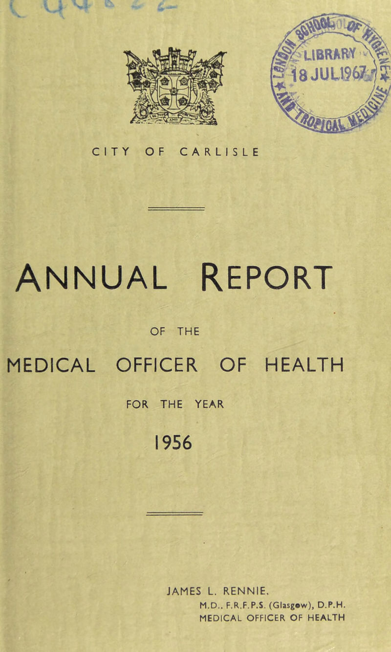 CITY OF CARLISLE ANNUAL REPORT OF THE MEDICAL OFFICER OF HEALTH FOR THE YEAR 1956 JAMES L. RENNIE, M.D.. F.R.F.P.S. (Glasgow), D.P.H. MEDICAL OFFICER OF HEALTH