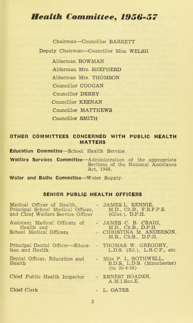 Heaith Committee^ 1950-57 Chairman—Councillar BARRETT Deputy Chairmaiii—Councillor Miss WELSH Alderman BOWMAN Alderman Mrs. SHEPHERD Alderman Mrs. THOMSON Councillor COOGAN Councillor DERRY Councillor KEENAN Councillor MATTHEWS Councillor SMITH OTHER COMMITTEES CONCERNED WITH PUBLIC HEALTH MATTERS Education Committee—School Health Service. Welfare Services Committee—^Administration of the appropriate Sections of the National Assistance Act. 1948. Water and Baths Committee—Water Supply. SENIOR PUBLIC HEALTH OFFICERS Medical Officer of Health, Principal School Medical Officer, and Chief Welfare Service Officer Assistant Medical Officers of Health and School Medical Officers Principal Dental Officer—Educa- tion and Health Dental Officer, Education and Health Chief Public Health Inspector Chief Clerk JAMES L. RENNIE, M.D., Ch.B., F.R.F.P.S. (Glas.), D.P.H. JAMES C. B. CRAIG. M.D., Ch.B., D.P.H. CHRISTINA M. ANDERSON, M.B., Ch.B.. D.P.H. THOMAS W. GREGORY. L.D.S. (Ed.), L.R.C.P., etc. Miss P. L. ROTHWELL, B.D.S., L.D.S. (Manchester) (to 30-4-56) ERNEST BOADEN, A.M.LSan.E. L. OATES.