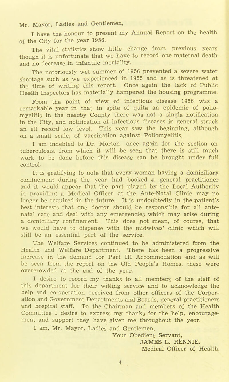 Mr. Mayor, Ladies and Gentlemen, I have the honour to present my Annual Report on the health of the City for the year 1956. The vital statistics show little change from previous years though it is unfortunate that we have to record one maternal death and no decrease in infantile mortality. The notoriously wet summer of 1956 prevented a severe water shortage such as we experienced in 1955 and as is threatened at the time of writing this report. Once again the lack of Public Health Inspectors has materially hampered the housing programme. From the point of view of infectious disease 1956 wtas a remarkable year in that in spite of quite an epidemic of polio- myelitis in the nearby County there was not a single notification in the City, and notification of infectious diseases in general struck an all record low level. This year saw the beginning, although on a small scale, of vaccination against Poliomyelitis. I am indebted to Dr. Morton once aga.in for the section on tuberculosis, from which it will be seen that there is still much work to be done before this disease can be brought under full control. It is gratifying to note that every woman having a domiciliary confinement during the year had booked a general practitioner and it would appear that the part played by the Local Authority in providing a Medical Officer at the Ante-Natal Clinic may no longer be required in the future. It is undoubtedly in the patient’s best interests that one doctor should be responsible for all ante- natal care and deal with any emergencies which may arise during a domiciliary confinement. This does pot mean, of course, that we would have to dispense with the midwives’ clinic which will still be an essential part of the service. The Welfare Services continued to be administered from the Health and Welfare Department. There has been a progressive increase in the demand for Part III Accommodation and as will be seen from the report on the Old People’s Homes, these were overcrowded at the end of the year. I desire to record my thanks to all members of the staff of this department for their willing service and to acknowledge the help and co-operation received from other officers of the Corpor- ation and Government Departments and Boards, general practitioners •and hospital staff. To the Chairman amd members of the Health Committee I desire to express my thanks for the help, encourage- ment and support they have given me throughout the yeor. I am, Mr. Mayor, Ladies and Gentlemen, Your Obedient Servant, JAMES L. RENNIE. Medical Officer of Health.