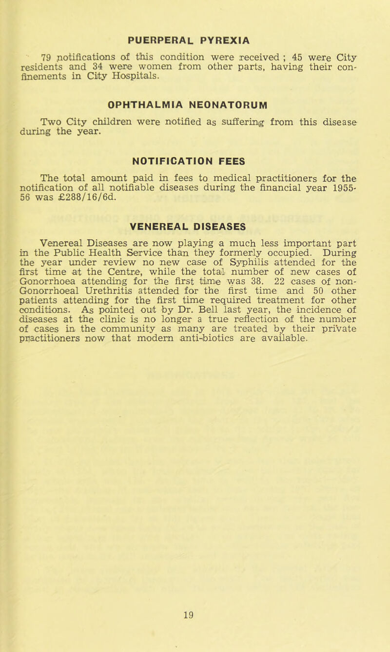 PUERPERAL PYREXIA 79 notifications of this condition were received ; 45 were City residents and 34 were women from other parts, having their con- finements in City Hospitals. OPHTHALMIA NEONATORUM Two City children were notified as sufferinig from this disease during the year. NOTIFICATION FEES The total amount paid in fees to medical practitioners for the notification of all notifiable diseases during the financial year 1955- 56 was £288/16/6d. VENEREAL DISEASES Venereal Diseases are now playing a much less important part in the Public Health Service than they formerly occupied. During the year under review no new case of Syphilis attended for the first time at the Centre, while the total number of new cases of Gonorrhoea attending for the first time was 38. 22 cases of non- Gonorrhoeal Urethritis attended for the first time and 50 other patients attending for the first time required treatment for other conditions. As pointed out by Dr. Bell last year, the incidence of diseases at the clinic is no longer a true reflection of the number of cases in the community as many are treated by their private practitioners now that modem anti-<biotics are available.