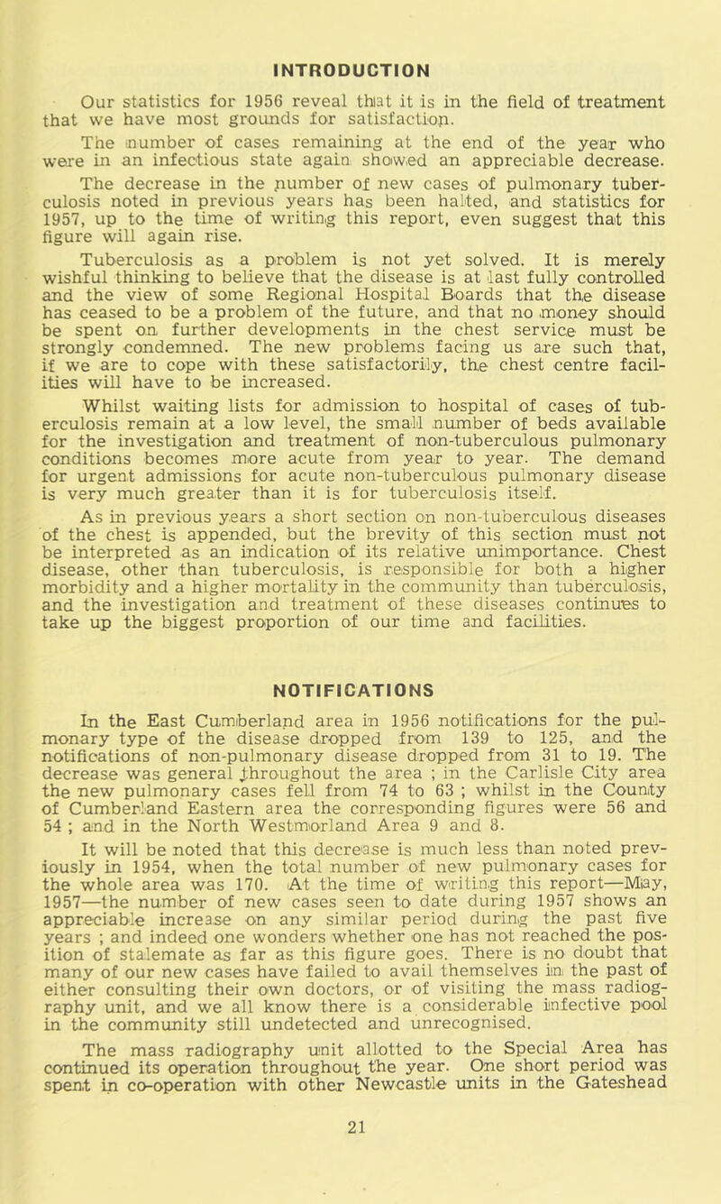 INTRODUCTION Our statistics for 1956 reveal thiat it is in the field of treatment that we have most grotmds for satisfactioji. The number of cases remaining at the end of the year who were in an infectious state again showed an appreciable decrease. The decrease in the pumber of new cases of pulmonary tuber- culosis noted in previous years has been halted, and statistics for 1957, up to the time of writing this report, even suggest that this figure will again rise. Tuberculosis as a problem is not yet solved. It is merely wishful thinking to believe that the disease is at last fully controlled and the view of some Regional Hospital Boards that the disease has ceased to be a problem of the future, and that no money should be spent on further developments in the chest service must be strongly condemned. The new problems facing us are such that, if we are to cope with these satisfactorily, the chest centre facil- ities will have to be increased. Whilst waiting lists for admission to hospital of cases of tub- erculosis remain at a low level, the small number of beds available for the investigation and treatment of non-tub erculous pulmonary conditions becomes more acute from year to year. The demand for urgent admissions for acute non-tuberculous pulmonary disease is very much greater than it is for tuberculosis itself. As in previous years a short section on non-tuberculous diseases of the chest is appended, but the brevity of this section must not be interpreted as an indication of its relative unimportance. Chest disease, other than tuberculosis, is responsible for both a higher morbidity and a higher mortality in the community than tuberculosis, and the investigation and treatment of these diseases continues to take up the biggest proportion of our time and facilities. NOTIFICATIONS In the East Cumberland area in 1956 notifications for the pul- monary type of the disease dropped from 139 to 125, and the notifications of non-pulmonary disease dropped from 31 to 19. The decrease was general J.hroughout the area ; in the Carlisle City area the new pulmonary cases fell from 74 to 63 ; whilst in the County of Cumberland Eastern area the corresponding figures were 56 and 54 ; and in the North Westmorland Area 9 and 8. It will be noted that this decrease is much less than noted prev- iously in 1954, when the total number of new pulmonary cases for the whole area was 170. At the time of writing this report—Miay, 1957—the number of new cases seen to date during 1957 shows an appreciable increase on any similar period during the past five years ; and indeed one wonders whether one has not reached the pos- ition of stalemate as far as this figure goes. There is no doubt that many of our new cases have failed to avail themselves ia the past of either consulting their own doctors, or of visiting the mass radiog- raphy unit, and we all know there is a considerable infective poiol in the community still undetected and unrecognised. The mass radiography unit allotted to the Special Area has continued its operation throughout the year. One short period was spent in co-operation with other Newcastle units in the Gateshead