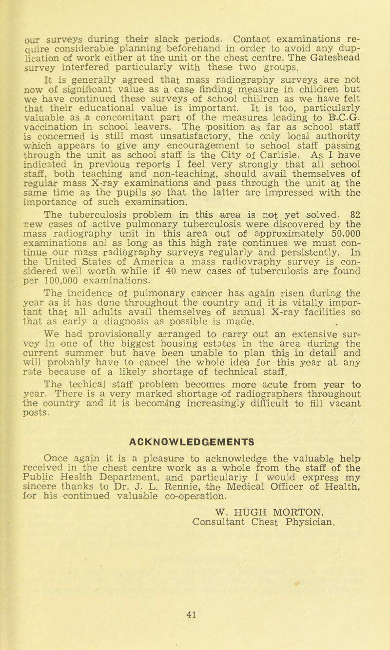 our surveys during their slack periods. Cooitact examinations re- quire considerable planning beforehand in order to avoid any dup- lication of work either at the unit or the chest centre. The Gateshead survey interfered particularly with these two groups. It is generally agreed that mass radiography surveys are not now of significant value as a case finding rneasure in children but we have continued these surveys of school chillren as we haive felt that their educational value is important. It is too, particularly valuable as a concomitant part of the measures leading to B.C.G. vaccination in schiool leavers. The position as far as school staff is concerned is still most unsatisfactory, the only local authority which appears to give any encouragement to school staff passing through the unit as school staff is the City of Carlisle. As I have indicated in previous reports I feel very strongly that all school staff, both teaching and non-teaching, should avail themselves of regular mass X-ray examinations and piass through the unit at the same time as the pupils so that the latter are impressed with the importance of such exiamination. The tuberculosis problem in this area is not yet solved. 82 new cases of active pulmonary tuberculosis were discovered by the mass radiography unit in this area out of aipproximately 50,000 examinations and as long as this high rate continues we must con- tinue our mass radiography surveys regularly and persistently. In the United States of America a mass radiovraphy survey is con- sidered well worth while if 40 new cases of tuberculosis are found per 100,000 examinations. The incidence of pulmonary cancer has again risen during the year as it has done throughout the coimtry and it is vitally impor- tant that all adults avail themselves of ainnual X-ray facilities so that as early a diagnosis as possible is made. We had provisionally arranged to carry out an extensive sur- vey in one of the biggest housing estates in the area during the current summer but have been unable to plan this in. detail and will probably have to cancel the whole idea for this year at any rate because of a likely shortage of technical staff. The techical staff problem becomes more acute from year to year. There is a very marked shortage of radiographers throughout the country and it is becoming increasingly difficult to fill vaicant posts. ACKNOWLEDGEMENTS Once again it is a pleasure to acknowledge the valuable help received in the chest centre work as a whole from the staff of the Public Health Department, and particularly I would express my sincere thanks to Dr. J. L. Rennie, the Medical Officer of Health, for his continued valua.ble co-opeination. W. HUGH MORTON, Consultant Chest Physician.