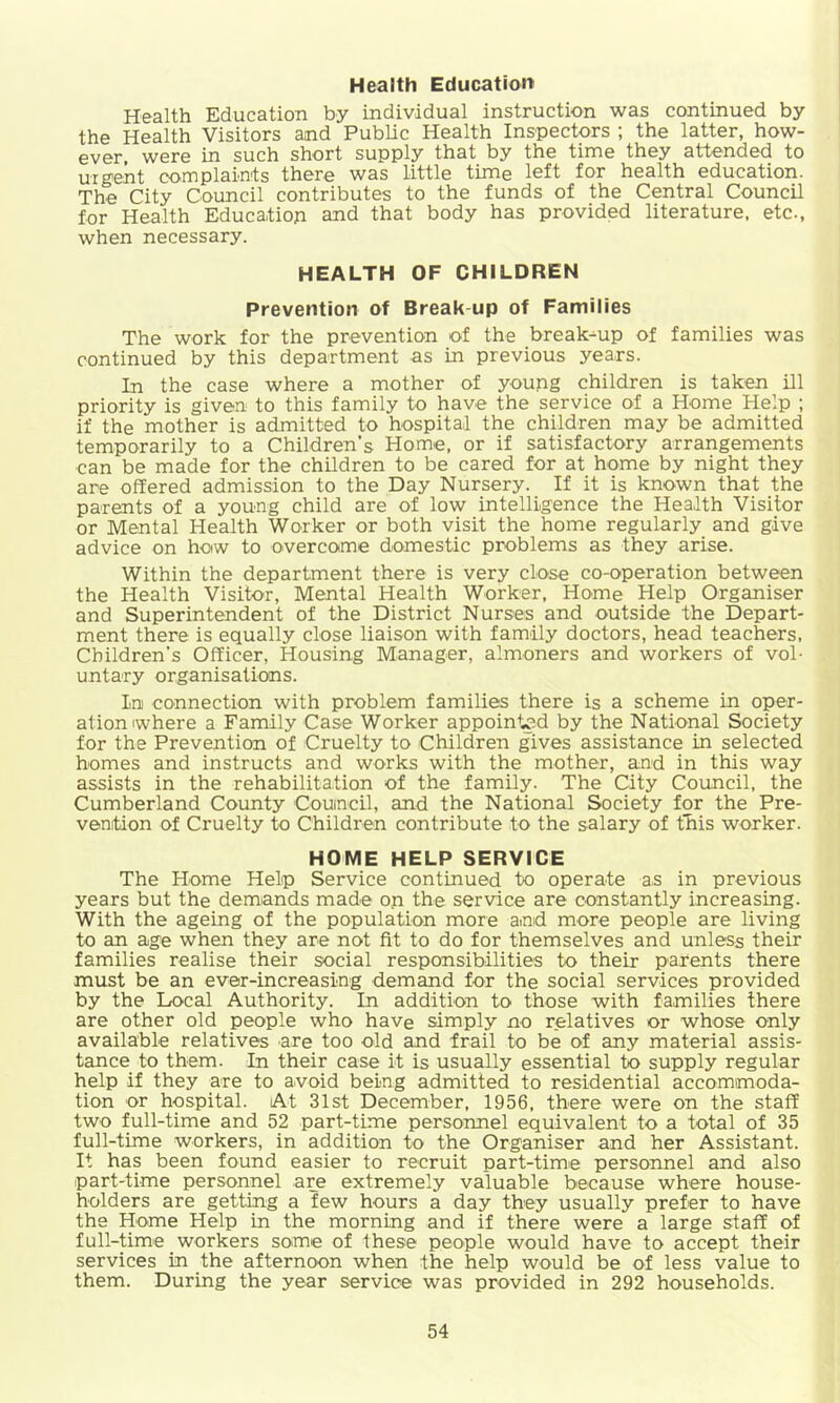 Health Education' Health Education by individual instruction was continued by the Health Visitors and Public Health Inspectors ; the latter, how- ever were in such short supply that by the time they attended to urgent complaints there was little time left for health education. The City Council contributes to the funds of the Central Council for Health Education and that body has provided literature, etc., when necessary. HEALTH OF CHILDREN Prevention of Break up of Families The work for the prevention of the break-up of families was continued by this department as in previous years. In the case where a mother of young children is taken ill priority is given to this family to have the service of a Home Help ; if the mother is admitted to hospital the children may be admitted temporarily to a Children’s Home, or if satisfactory arrangements can be made for the children to be cared for at home by night they are offered admission to the Day Nursery. If it is known that the parents of a young child are of low intelligence the Health Visitor or Mental Health Worker or both visit the home regularly and give advice on how to overcome domestic problems as they arise. Within the department there is very close co-operation between the Health Visitor, Mental Health Worker, Home Help Organiser and Superintendent of the District Nurses and outside the Depart- ment there is equally close liaison with family doctors, head teachers. Children’s Officer, Housing Manager, almoners and workers of vol- untary organisations. In connection with problem families there is a scheme in oper- ation (where a Family Case Worker appointed by the National Society for the Prevention of Cruelty to Children gives assistance in selected homes and instructs and works with the mother, and in this way assists in the rehabilitation of the family. The City Council, the Cumberland County Couincil, and the National Society for the Pre- vention of Cruelty to Children contribute to the salary of this worker. HOME HELP SERVICE The Home Help Service continued to operate as in previous years but the demands made on the service are constantly increasing. With the ageing of the population more and more people are living to an age when they are not fit to do for themselves and unless their families realise their social responsibilities to their parents there must be an ever-increasing demand for the social services provided by the Local Authority. In addition to those with families there are other old people who have simply no relatives or whose only available relatives are too old and frail to be of any material assis- tance to them. In their case it is usually essential to supply regular help if they are to avoid being admitted to residential accommoda- tion or hospital. At 31st December, 1956, there were on the staff two full-time and 52 part-time personnel equivalent to a total of 35 full-time workers, in addition to the Organiser and her Assistant. It has been found easier to recruit part-time personnel and also part-time personnel are extremely valuable because where house- holders are getting a few hours a day they usually prefer to have the Home Help in the morning and if there were a large staff of full-time workers some of these people would have to accept their services in the afternoon when the help would be of less value to them. During the year service was provided in 292 households.