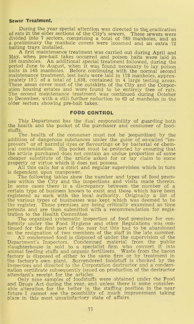 Sewer Treatment. During the year special attention was directed to th^ eradication of rats in the older sections of the City’s sewers. These sewers were divided into 7 sectors, comprising a total of 780 manholes, and as a preliminary the manhole covers were loosened and an extra 72 baiting trays installed. A first maintenance treatment was carried out during April and May, when pre-bait takes occurred and poison baits were laid in 186 manholes. An additional special treatment followed, during the period June to August, when it was found necessary to lay poison baits in 145 manholes. Before continuing with the normal second maintenance treatment, test baits were laid in 178 manholes, approx- imately 10% of a total of 1,638, contained in 4 large testing areas. These areas cover most of the outskirts of the City and the Corpor- ation housing estates and were found to be entirely free of rats. The second maintenance treatment was continued during October to December, with a still further reduction to 62 of manholes in the older sectors showing pre-bait takes. FOOD CONTROL This Department has the dual responsibility of guarding both the health and the pocket of the purchaser and consumer of food- stuffs. The health of the consumer must not be jeopardised by the addition of dangerous substances under the guise of so-called “im- provers’’ or of harmful dyes or flavourings or by bacterial or chem- ical contamination. His pocket must be protected by ensuring that the article purchased does not contain an undue proportion of some cheaper substitute of the article asked for or lay claim to some property or virtue which it does not possess. All this calls for a strict and regular supervision which in turn is dependent upon manpower. The following tables show the number and types of food prem- ises within the City and the inspections and visits made therein. In some cases there is a discrepancy between the number of a certain type of business known to exist and those which have been registered as such with the local authority. Originally a list of the various types of businesses was-kept which was deemed to be the register. These premises are being critically examined as time permits and are then submitted with a recommendation for regis- tration to the Health Committee. The organised systematic inspection of food premises for con- formity under the Food Hygiene and other Regulations was con- tinued for the first part of the year but this had to be abandoned on the resignation of two members of the staff in the late summer. All condemned food is disposed of under the supervision of the Department's Inspectors. Condemned material from the public slaughterhouse is sold to a specialist firm who convert it into animal feeding stuffs and organic fertilisers. Waste from the bacon factory is disposed of either to the same firm or by treatment in the factory’s ovm plant. Surrendered foodstuff is checked by the Inspectors and directed to the Corporation destructor and a condem- nation certificate subsequently issued on production of the destructor attendant's receipt for the articles. Only nine samples of foodstuffs were obtained under the Food and Drugs Act during the year, and unless there is some consider- able alteration for the better in the staffing position in the near future I cannot see the possibility of much improvement taking place in this most unsatisfactory state of affairs.