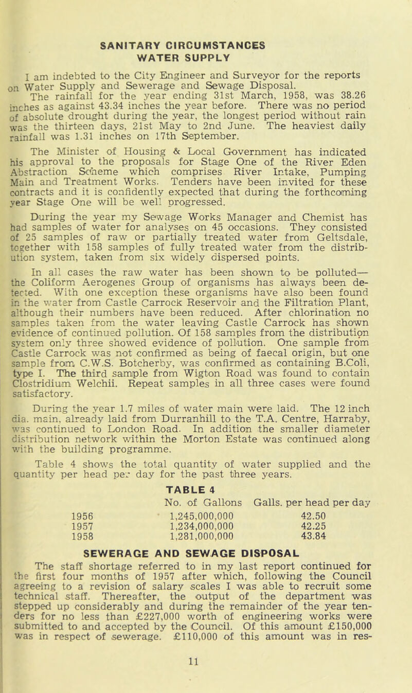 WATER SUPPLY I am indebted to the City Engineer and Surveyor for the reports on Water Supply and Sewerage and Sewage Disposal. The rainfall for the year ending 31st March, 1958, was 38.26 inches as against 43.34 inches the year before. There was no period of absolute drought during the year, the longest period without rain was the thirteen days, 21st May to 2nd June. The heaviest daily rainfall was 1.31 inches on 17th September. The Minister of Housing & Local Government has indicated his approval to the proposals for Stage One of the River Eden Abstraction Soheme which comprises River Intake, Pumping Main and Treatment Works. Tenders have been invited for these contracts and it is confidently expected that during the forthcoming year Stage One will be well progressed. During the year my Sewage Works Manager and Chemist has had samples of water for analyses on 45 occasions. They consisted of 25 samples of raw or partially treated water from Geltsdale, together with 158 samples of fully treated water from the distrib- ution system, taken from six widely dispersed points. In all cases the raw water has been shown to be polluted— the Coliform Aerogenes Group of organisms has always been de- tected. With one exception these organisms have also been found in the water from Castle Carrock Reservoir and the Filtration Plant, although their numbers have been reduced. After chlorination no samples taken from the water leaving Castle Carrock has shown evidence of continued pollution. Of 158 samples from the distribution system only three showed evidence of pollution. One sample from Castle Carrock was not confirmed as being of faecal origin, but one sample from C.W.S. Botcherby, was confirmed as containing B.Coli, type I. The third sample from Wigton Road was found to contain Clostridium Welchii. Repeat samples in all three cases were found satisfactory. During the year 1.7 miles of water main were laid. The 12 inch dia. main, already laid from Durranhill to the T.A. Centre, Harraby, was continued to London Road. In addition the smaller diameter distribution network within the Morton Estate was continued along v.'ith the building programme. Table 4 shows the total quantity of water supplied and the quantity per head per day for the past three years. TABLE 4 No. of Gallons Galls, per head per day 1956 1,245,000,000 42.50 1957 1,234,000,000 42.25 1958 1,281,000,000 43.84 SEWERAGE AND SEWAGE DISPOSAL The staff shortage referred to in my last report continued for the first four months of 1957 after which, following the Council agreeing to a revision of salary scales I was able to recruit some technical staff. Thereafter, the output of the department was stepped up considerably and during the remainder of the year ten- ders for no less than £227,000 worth of engineering works were submitted to and accepted by the Council. Of this amount £150,000 ' was in respect of sewerage. £110,000 of this amount was in res-