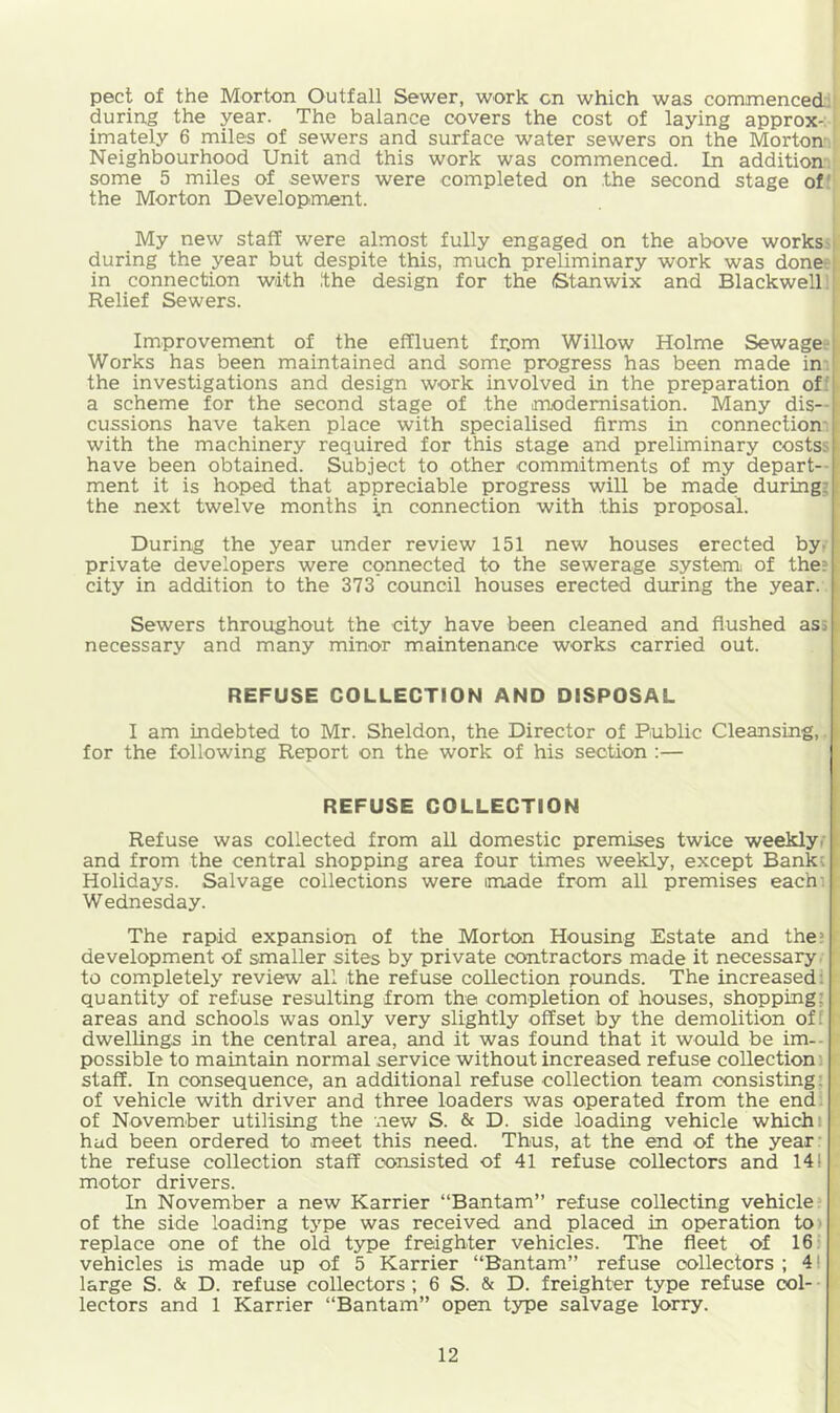 peel of the Morton Outfall Sewer, work cn which was commenced, during the year. The balance covers the cost of laying approx-: imately 6 miles of sewers and surface water sewers on the Morton Neighbourhood Unit and this work was commenced. In addition some 5 miles of sewers were completed on .the second stage of' the Morton Development. My new staff were almost fully engaged on the above works:' during the year but despite this, much preliminary work was done;; in connection with the design for the (Stanwix and Blackwell;! Relief Sewers. i i I Improvement of the effluent frjom Willow Holme Sewage; Works has been maintained and some progress has been made in; the investigations and design work involved in the preparation of: a scheme for the second stage of the anodemisation. Many dis-- cussions have taken place with specialised firms in connection* with the machinery required for this stage and preliminary costss have been obtained. Subject to other commitments of my depart- ment it is hoped that appreciable progress will be made during*: the next twelve months i.n connection with this proposal. During the year under review 151 new houses erected by- private developers were connected to the sewerage system of the? city in addition to the 373 council houses erected during the year. Sewers throughout the city have been cleaned and flushed asi i necessary and many minor maintenance works carried out. REFUSE COLLECTION AND DISPOSAL I am indebted to Mr. Sheldon, the Director of Public Cleansing, ^ for the following Report on the work of his section :— REFUSE COLLECTION Refuse was collected from all domestic premises twice weeklyt and from the central shopping area four times weekly, except Bankc Holidays. Salvage collections were made from all premises each: Wednesday. The rapid expansion of the Morton Housing Estate and the; development of smaller sites by private contractors made it necessary, to completely review all the refuse collection founds. The increased: quantity of refuse resulting from the completion of houses, shopping; areas and schools was only very slightly offset by the demolition off I dwellings in the central area, and it was found that it would be im-- possible to maintain normal service without increased refuse collection: staff. In consequence, an additional refuse collection team consisting; of vehicle with driver and three loaders was operated from the end. of November utilising the new S. & D. side loading vehicle which: had been ordered to meet this need. Thus, at the end of the year: the refuse collection staff consisted of 41 refuse collectors and 141 motor drivers. In November a new Karrier “Bantam” refuse collecting vehicle of the side loading type was received and placed in operation to ■ replace one of the old type freighter vehicles. The fleet of 16: vehicles is made up of 5 Karrier “Bantam” refuse collectors ; 4! large S. & D. refuse collectors; 6 S. & D. freighter type refuse col- ■ lectors and 1 Karrier “Bantam” open type salvage lorry.