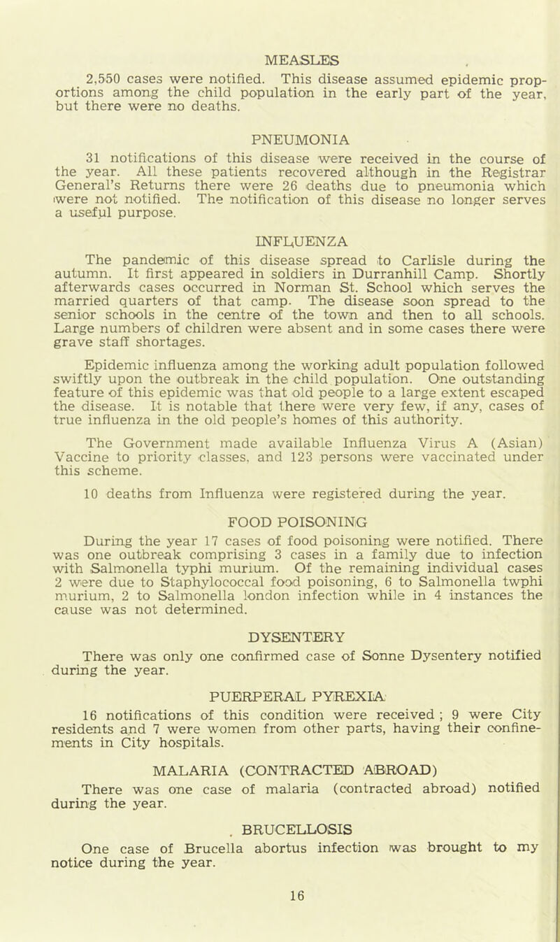 MEASLES 2,550 cases were notified. This disease assumed epidemic prop- ortions among the child population in the early part of the year, but there were no deaths. PNEUMONIA 31 notifications of this disease were received in the course of the year. All these patients recovered although in the Registrar General’s Returns there were 26 deaths due to pneumonia which iwere not notified. The notification of this disease no longer serves a useful purpose. INFLUENZA The pandemic of this disease spread to Carlisle during the autumn. It first appeared in soldiers in Durranhill Camp. Shortly afterwards cases occurred in Norman St. School which serves the married quarters of that camp. The disease soon spread to the senior schools in the centre of the town and then to all schools. Large numbers of children were absent and in some cases there were grave staff shortages. Epidemic influenza among the working adult population followed swiftly upon the outbreak in the child population. One outstanding feature of this epidemic was that old people to a large extent escaped the disease. It is notable that there were very few, if any, cases of true influenza in the old people’s homes of this authority. The Government made available Influenza Virus A (Asian) Vaccine to priority classes, and 123 persons were vaccinated under this scheme. 10 deaths from Influenza were registered during the year. FOOD POISONING During the year 17 cases of food poisoning were notified. There was one outbreak comprising 3 cases in a family due to infection with Salmonella typhi murium. Of the remaining individual cases 2 were due to Staphylococcal food poisoning, 6 to Salmonella twphi murium, 2 to Salmonella london infection while in 4 instances the cause was not determined. DYSENTERY There was only one confirmed case of Sonne Dysentery notified during the year. PUERPERAL PYREXIA 16 notifications of this condition were received ; 9 were City residents and 7 were women from other parts, having their confine- m'ents in City hospitals. MALARIA (CONTRACTED ABROAD) There was one case of malaria (contracted abroad) notified during the year. . BRUCELLOSIS One case of Brucella abortus infection was brought to my notice during the year.