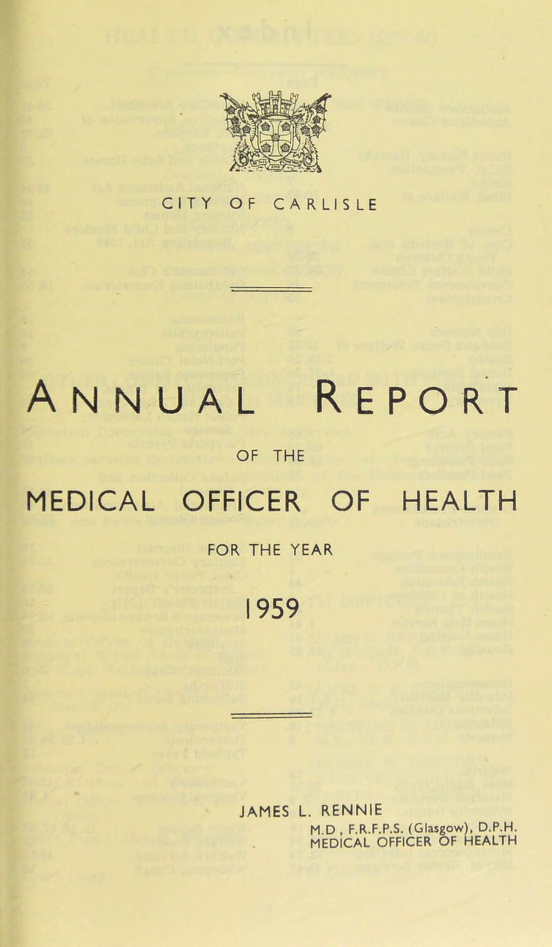CITY OF CARLISLE Annual Report OF THE MEDICAL OFFICER OF HEALTH FOR THE YEAR 1959 JAMES L. RENNIE M.D , F.R.F.P.S. (Glasgow), D.P.H. MEDICAL OFFICER OF HEALTH