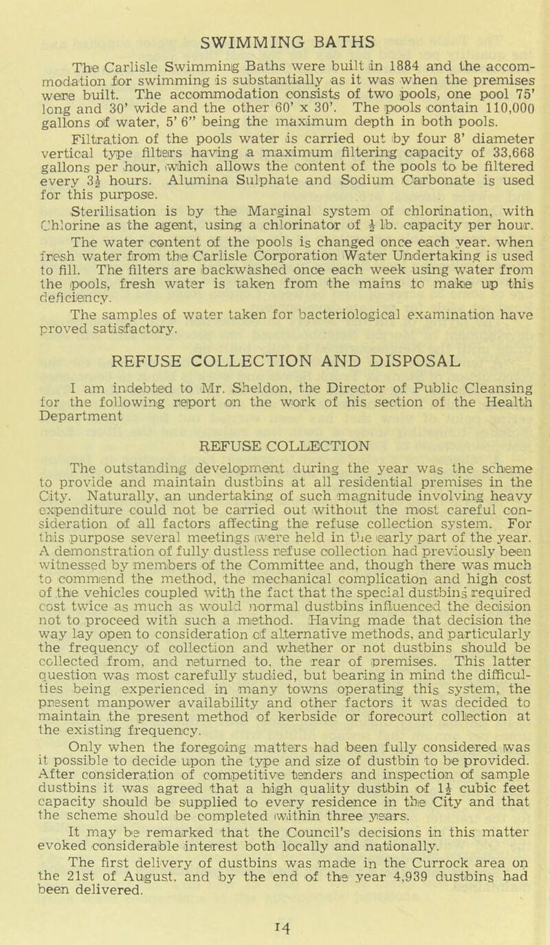 SWIMMING BATHS The Carlisle Swimming Baths were built in 1884 and the accom- modation for swimming is substantially as it was when the premises were built. The accommodation consists of two pools, one pool 75’ long and 30’ wide and the other 60’ x 30’. The pools contain 110,000 gallons of water, 5’ 6” being the maximum depth in both pools. Filtration of the pools water is carried out by four 8’ diameter vertical type filters ha\rmg a maximum filtering capacity of 33,668 gallons per hour, iW'ihich allows the content of the pools to be filtered every 3^ hours. Alumina Sulphate and Sodium Carbonate is used for this purpose. Sterilisation is by the Marginal system of chlorination, with Chlorine as the agent, using a chlorinator of h lb. capacity per hour. The water content of the pools is changed once each year, when fresh water from the Carlisle Corporation Water Undertaking is used to fill. The filters are backwashed once each week using w-ater from the pools, fresh water is taken from the mains to make up this deficiency. The samples of water taken for bacteriological examination have proved satisfactory. REFUSE COLLECTION AND DISPOSAL I am indebted to Mr. Sheldon, the Director of Public Cleansing for the following report on the work of his section of the Health Department REFUSE COLLECTION The outstanding development during the year was the scheme to provide and maintain dustbins at all residential premises in the City. Naturally, an undertaking of such magnitude involving heavy expenditure could not be carried out without the most careful con- sideration of all factors affecting the refuse collection system. For this purpose several meetings iwere held in the learly part of the year. A demonstration of fully dustless refuse collection had previously been witnessed by members of the Committee and, though there was much to commend the method, the mechanical complication and high cost of the vehicles coupled with the fact that the special dustbins required cost twice as much as would iiormal dustbins influenced the decision not to proceed with such a method. Having made that decision the way lay open to consideration cf alternative methods, and particularly the frequency of collection and whether or not dustbins should be collected from, and returned to, the rear of premises. This latter question was most carefully studied, but bearing in mind the difficul- ties being experienced in many towns operating this system, the present manpower availability and other factors it was decided to maintain the present method of kerbside or forecourt collection at the existing frequency. Only when the foregoing matters had been fully considered iwas it possible to decide upon the type and size of dustbin to be provided. After consideration of competitive tenders and inspection of sample dustbins it was agreed that a high quality dustbin of IJ cubic feet capacity should be supplied to every residence in the City and that the scheme should be completed iwlthin three years. It may be remarked that the Council’s decisions in this matter evoked considerable interest both locally and nationally. The first delivery of dustbins was made in the Currock area on the 21st of August, and by the end of the year 4,939 dustbins had been delivered.