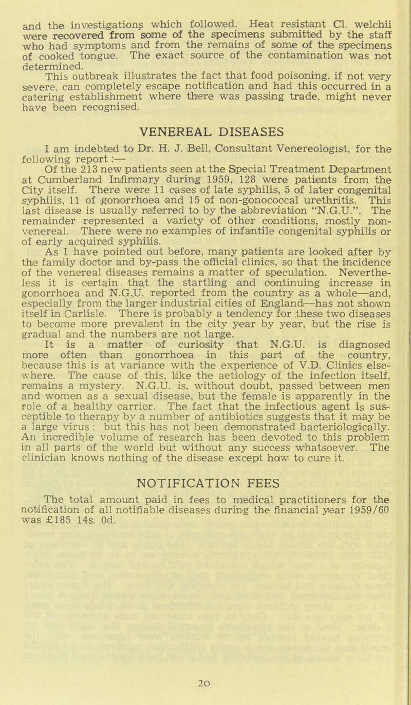 and the investigations which followed. Heat resistant Cl. welchii were recovered from some of the specimens submitted by the staff who had symptoms and from the remains of some of the specimens of cooked tongue. The exact source of the contamination was not determined. This outbreak illustrates the fact that food poisoning, if not very severe, can completely escape notification and had this occurred in a catering establishment where there was passing trade, might never have been recognised. VENEREAL DISEASES I am indebted to Dr. H. J. Bell, Consultant Venereologist, for the following report:— Of the 213 new patients seen at the Special Treatment Department at Cumberland Infirmary during 1959, 128 were patients from the City itself. There were 11 cases of late syphilis, 5 of later congenital syphilis, 11 of gonorrhoea and 15 of non-gonococcal urethritis. This last disease is usually referred to by the abbreviation “N.G.U.”. The remainder represented a variety of other conditions, mostly non- venereal. There were no examples of infantile congenital syphilis or of early acquired syphilis. As I have pointed out before, many patients are looked after by the family doctor and by-pass the official clinics, so that the incidence of the venereal diseases remains a matter of speculation. Neverthe- less it is certain that the startling and continuing increase in gonorrhoea and N.G.,U. reported from the country as a whole—and, e.specially from the larger industrial cities of Elnglandr—has not shown itself in Carlisle. There is probably a tendency for these two diseases to become more prevalent in the city year by year, but the rise is gradual and the numbers are not large. It is a matter of curiosity that N.G.U. is diagnosed more often than gonorrhoea in this part of the coimtry, because this is at variance with the experiience of V.D. Clinics else- where. The cause of this, like the aetiology of the infection itself, remains a mystery. N.G.U. is, without doubt, passed between men and women as a sexual disease, but the female is apparently^ in the role of a healthy carrier. The fact that the infectious agent is sus- ceptible to therapy by a number of antibiotics suggests that it may be a large virus : but this has not been dem'onstrated bacteriologically. An incredible volume of research has been devoted to this problem in all parts of the world but without any success whatsoever. The clinician knows nothing of the disease except how to cure it. NOTIFICATION FEES The total amount paid in fees to medical practitioners for the notification of all notifiable diseases during the financial year 1959/60 was £185 14s. Od.