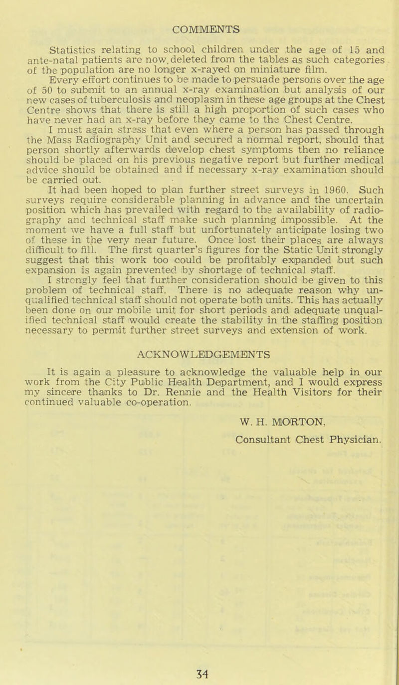 COMMENTS Statistics relating to school children under the age of 15 and ante-natal patients are now, deleted from the tables as such categories of the population are no longer x-rayed on miniature film. Every effort continues to be made to persuade persons over the age of 50 to submit to an annual x-ray examiination but analysis of our new cases of tuberculosis and neoplasm in these age groups at the Chest Centre shows that there is still a high proportion of such cases who have never had an x-ray before they came to the Chest Centre. I must again stress that even where a person has passed through the Mass Radiography Unit and secured a normal report, should that person shortly afterwards develop chest symptoms then no reliance should be placed on his previous negative report but further medical advice should be obtained and if necessary x-ray examination should be carried out. It had been hoped to plan further street surveys in 1960. Such surveys require considerable planning in advance and the uncertain position which has prevailed with regard to the availability of radio- graphy and technical staff make such planning impossible. At the moment we have a full staff but unfortunately anticipate losing two of these in the very near future. Once lost their places are always difficult to fill. The first quarter’s figures for the Static Unit strongly suggest that this work too could be profitably expanded but such expansion is again prevented b.y shortage of technical staff. I strongly feel that further consideration should be given to this problem of technical staff. There is no adequate reason why un- qualified technical staff should not operate both units. This has actually been done on our mobile unit for short periods and adequate unqual- ified technical staff would create the stability in the staffing position necessary to permit further street surveys and extension of work. ACKNOWLEDGEMENTS It is again a pleasure to acknowledge the valuable help in our work from the City Public Health Department, and I would express my sincere thanks to Dr. Rennie and the Health Visitors for their continued valuable co-operation. W. H. MORTON, Consultant Chest Physician.