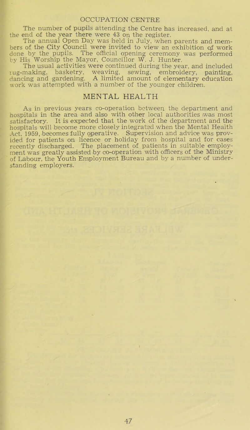 OCCUPATION CENTRE The number of pupils attending the Centre has increased, and at the end of the year there were 43 on the register. The annual Open Day was 'held in July, when parents and mem- bers of the City Council were invited to view an exhibition oX work done by the pupils. The official opening ceremony was performed by His Worship the Mayor, Councillor W. J. Hunter. The usual activities were continued during the year, and included lug-making, basketry, weaving, sewing, embroidery, painting, dancing and gardening. A limited amount of elementary education work was attempted with a number of the younger children. MENTAL HEALTH As in previous years co-operation between the department and hospitals in the area and also with other local authorities (wias most satisfactory. It is expected that the work of the departm'ent and the hospitals will become more closely integrated when the Mental Health Act, 1959, becomes fully operative. Supervision and advice was prov- ided for patients on licence or holiday from hospital and for cases recently discharged. The placement of patients in suitable employ- ment was greatly assisted by co-operation with officers of the Ministry of Labour, the Youth Employment Bureau and by a number of under- standing employers.