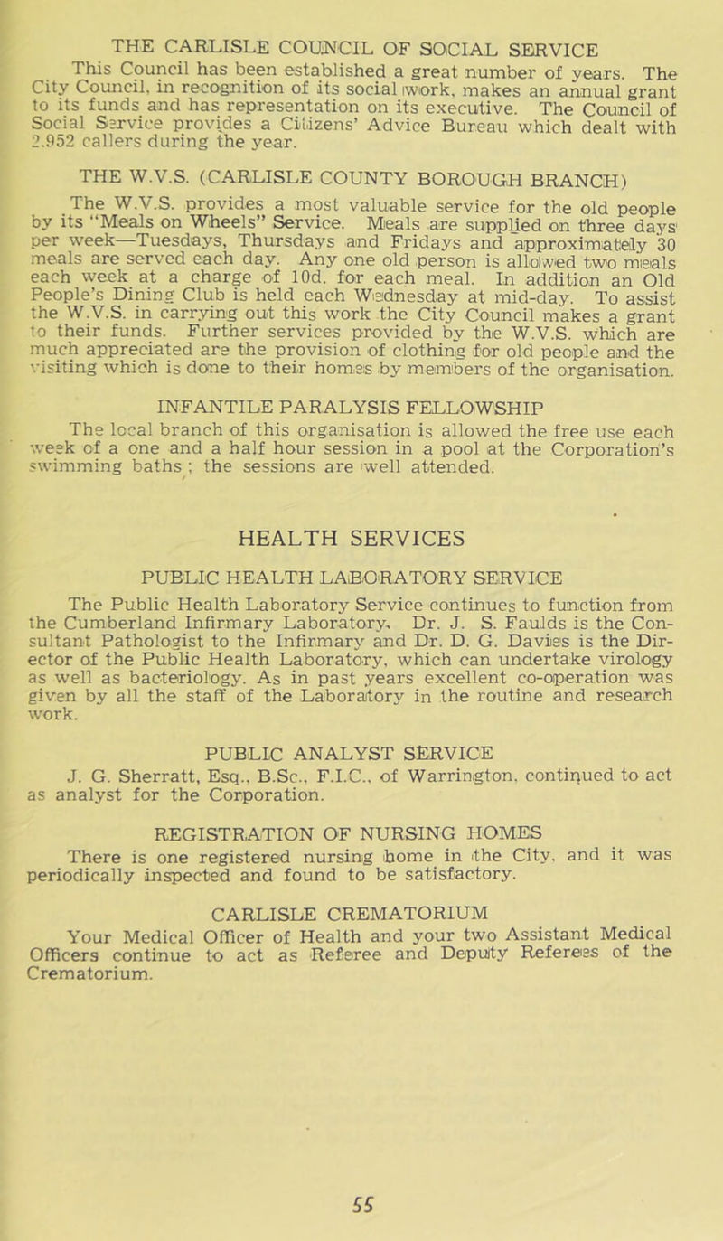 THE CARLISLE COUNCIL OF SOCIAL SERVICE This Council has been established a great number of years. The City Council, in recognition of its social iwiork, makes an annual grant to its funds and has representation on its executive. The Council of Social Sarvice provides a Citizens’ Advice Bureau which dealt with 2.952 callers during the year. THE W.V.S. (CARLISLE COUNTY BOROUGH BRANCH) The W.V.S. provides a most valuable service for the old people by its “Meals on Wheels” Service. Mieals are supplied on three days per week—Tuesdays, Thursdays and Fridays and approximately 30 meals are served each day. Any one old person is allolwed two mieals each week at a charge of lOd. for each meal. In addition an Old People’s Dining Club is held each Wednesday at mid-day. To assist the W.V.S. in carrying out this work the City Council makes a grant to their funds. Further services provided by the W.V.S. which are much appreciated are the provision of clothing for old people and the visiting which is done to their homes by members of the organisation. INFANTILE PARALYSIS FELLOWSHIP The local branch of this organisation is allowed the free use each week of a one and a half hour session in a pool at the Corporation’s swimming baths ; the sessions are 'well attended. HEALTH SERVICES PUBLIC HEALTH LABORATORY SERVICE The Public Health Laboratory Service continues to function from the Cumberland Infirmary Laboratory, Dr. J. S. FauJds is the Con- sultant Pathologist to the Infirmary and Dr. D. G. Davies is the Dir- ector of the Public Health Laboratory, which can undertake virology as well as bacteriology. As in past years excellent co-operation was given by all the staff of the Laboratory in the routine and research work. PUBLIC ANALYST SERVICE J. G. Sherratt, Esq., B.Sc., F.I.C., of Warrington, contiqued to act as analyst for the Corporation. REGISTRATION OF NURSING HOMES There is one registered nursing home in the City, and it was periodically inspected and found to be satisfactory. CARLISLE CREMATORIUM Your Medical Officer of Health and your two Assistant Medical Officers continue to act as Referee and Deputy Referees of the Crematorium.