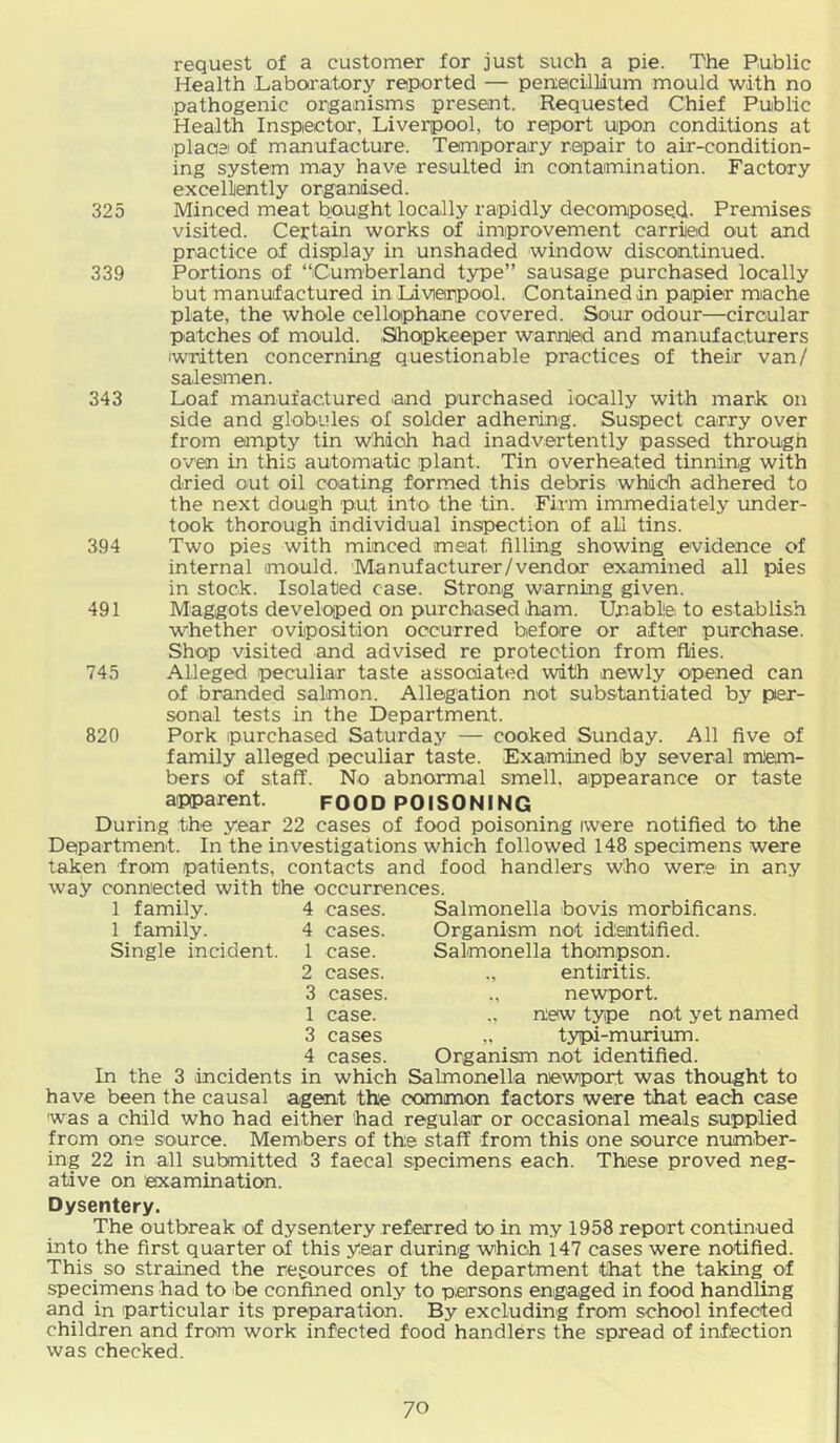request of a customer for just such a pie. The Public Health Laboratory reported — penacillium mould with no pathogenic organisms present. Requested Chief Public Health Inspector, Liverpool, to report upon conditions at plaaei of manufacture. Temporary repair to air-condition- ing system may have resulted in contamination. Factory excellently organised. 325 Minced meat bought locally rapidly decorruposed. Premises visited. Certain works of improvement carried out and practice of display in unshaded window discontinued. 339 Portions of “Cumberland type” sausage purchased locally but manuf actured in Liverpool. Contained in papier mache plate, the whole cellophane covered. Sour odour—circular patches of mould. Shopkeeper warnied and manufacturers written concerning questionable practices of their van/ salesmen. 343 Loaf manufactured and purchased locally with mark on side and globules of solder adhering. Suspect carry over from empty tin Which had inadvertently passed through oven in this automatic plant. Tin overheated tinning with dried out oil coating formed this debris which adhered to the next dough put into the tin. Firm immediately under- took thorough individual inspection of all tins. 394 Two pies with minced meat filling showing evidence of internal mould. Manufacturer/vendor examined all pies in stock. Isolated case. Strong warning given. 491 Maggots developed on purchased ham. Unablle to establish whether oviposition occurred before or after purchase. Shop visited and advised re protection from flies. 745 Alleged peculiar taste associated with newly opened can of branded salmon. Allegation not substantiated by per- sonal tests in the Department. 820 Pork purchased Saturday — cooked Sunday. All five of family alleged peculiar taste. Exam:ined by several m'em- bers of staff. No abnormal smell, appearance or taste apparent. FOOD POISONING During the year 22 cases of food poisoning iwere notified to the Department. In the investigations which followed 148 specimens were taken from patients, contacts and food handlers who were in any way connected with the occurrences. 1 family. 4 cases. Salmonella bovis morbificans. 1 family. 4 cases. Organism not idleintified. Single incident. 1 case. Salmonella thompson. 2 cases. entiritis. 3 cases. newport. 1 case. new type not yet named 3 cases „ typi-muriiun. 4 cases. Organism not identified. In the 3 incidents in which Salmonella ruewport was thought to have been the causal agent the common factors were that each case was a child who had either had regular or occasional meals supplied from one source. Members of the staff from this one source number- ing 22 in all submitted 3 faecal specimens each. These proved neg- ative on examination. Dysentery. The outbreak of dysentery referred to in my 1958 report continued into the first quarter of this year during which 147 cases were notified. This so strained the resources of the department that the taking of specimens had to be confined only to p,ersons engaged in food handling and in particular its preparation. By excluding from school infected children and from work infected food handlers the spread of infection was checked.