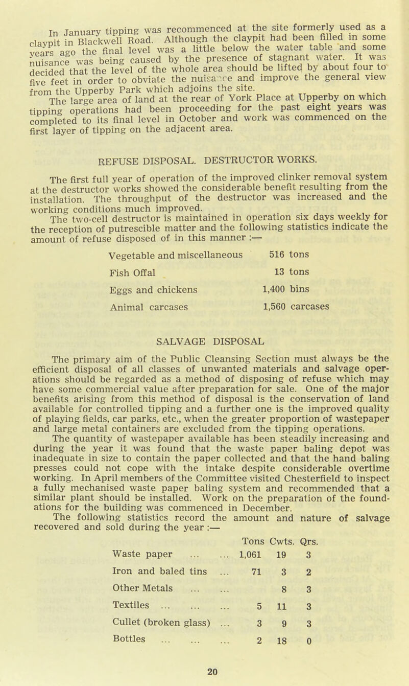 Tn Tnniiarv tipping was recommenced at the site formerly used as a clayjit in Blackwell Road. Although the claypit had been filled in some Ss ago the final level was a little below the water table and some nSsance was being caused by the presence of stagnant water. It was dSded that the level of the whole area should be lifted by about four to five feet in order to obviate the nuisa-re and improve the general view from the Upperby Park which adjoins the site. The large area of land at the rear of York Place at Upperby on which tipping operations had been proceeding for the past eight years was completed to its final level in October and work was commenced on the first layer of tipping on the adjacent area. REFUSE DISPOSAL. DESTRUCTOR WORKS. The first full year of operation of the improved clinker removal system at the destructor works showed the considerable benefit resulting from the installation. The throughput of the destructor was increased and the working conditions much improved. The two-cell destructor is maintained in operation six days weekly for the reception of putrescible matter and the following statistics indicate the amount of refuse disposed of in this manner :— Vegetable and miscellaneous 516 tons Fish Offal 13 tons Eggs and chickens 1,400 bins Animal carcases 1,560 carcases SALVAGE DISPOSAL The primary aim of the Public Cleansing Section must always be the efficient disposal of all classes of unwanted materials and salvage oper- ations should be regarded as a method of disposing of refuse which may have some commercial value after preparation for sale. One of the major benefits arising from this method of disposal is the conservation of land available for controlled tipping and a further one is the improved quality of playing fields, car parks, etc., when the greater proportion of wastepaper and large metal containers are excluded from the tipping operations. The quantity of wastepaper available has been steadily increasing and during the year it was found that the waste paper baling depot was inadequate in size to contain the paper collected and that the hand baling presses could not cope with the intake despite considerable overtime working. In April members of the Committee visited Chesterfield to inspect a fully mechanised waste paper baling system and recommended that a similar plant should be installed. Work on the preparation of the found- ations for the building was commenced in December. The following statistics record the amount and nature recovered and sold during the year :— Tons Cwts. Qrs. Waste paper 1,061 19 3 Iron and baled tins 71 3 2 Other Metals 8 3 Textiles 5 11 3 Cullet (broken glass) ... 3 9 3 Bottles 2 18 0
