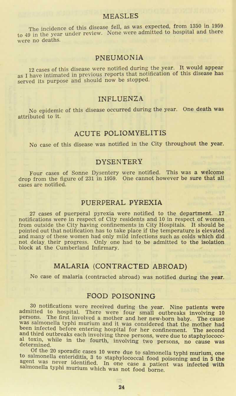 MEASLES The incidence of this disease fell, as was expected, from 1350 in 1959 to 49 in the year under review. None were admitted to hospital and there were no deaths. PNEUMONIA 12 cases of this disease were notified during the year. It would appear as I have intimated in previous reports that notification of this disease has served its purpose and should now be stopped. INFLUENZA No epidemic of this disease occurred during the year. One death was attributed to it. ACUTE POLIOMYELITIS No case of this disease was notified in the City throughout the year. DYSENTERY Four cases of Sonne Dysentery were notified. This was a welcome drop from the figure of 231 in 1959. One cannot however be sure that all cases are notified. PUERPERAL PYREXIA 27 cases of puerperal pyrexia were notified to the department. 17 notifications were in respect of City residents and 10 in respect of women from outside the City having confinements in City Hospitals. It should be pointed out that notification has to take place if the temperature is elevated and many of these women had only mild infections such as colds which did not delay, their progress. Only one had to be admitted to the isolation block at the Cumberland Infirmary. MALARIA (CONTRACTED ABROAD) No case of malaria (contracted abroad) was notified during the year. FOOD POISONING 30 notifications were received during the year. Nine patients were admitted to hospital. There were four small outbreaks involving 10 persons. The first involved a mother and her new-born baby. The cause was salmonella typhi murium and it was considered that the mother had before entering hospital for her confinement. The second and third outbreaks each involving three persons, were due to staphylococc- al toxin, while in the fourth, involving two persons, no cause was determined. tn sporadic cases 10 were due to salmonella typhi murium, one entenditis, 3 to staphylococcal food poisoning and in 5 the SflmLlnf In one case a patient was infected with salmonella typhi murium which was not food borne