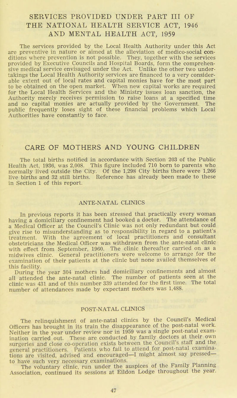 SERVICES PROVIDED UNDER PART III OF THE NATIONAL HEALTH SERVICE ACT, 1946 AND MENTAL HEALTH ACT, 1959 The services provided by the Local Health Authority under this Act are preventive in nature or aimed at the alleviation of medico-social con- ditions where prevention is not possible. They, together with the services provided by Executive Councils and Hospital Boards, form the comprehen- sive medical service envisaged under the Act. Unlike the other two under- takings the Local Health Authority services are financed to a very consider- able extent out of local rates and capital monies have for the most part to be obtained on the open market. When new capital works are required for the Local Health Services and the Ministry issues loan sanction, the Authority merely receives permission to raise loans at a specified time and no capital monies are actually provided by the Government. The public frequently loses sight of these financial problems which Local Authorities have constantly to face. CARE OF MOTHERS AND YOUNG CHILDREN The total births notified in accordance with Section 203 of the Public Health Act, 1936, was 2,008. This figure included 710 born to parents who normally lived outside the City. Of the 1,298 City births there were 1,266 live births and 32 still births. Reference has already been made to these in Section 1 of this report. ANTE-NATAL CLINICS In previous reports it has been stressed that practically every woman having a domiciliary confinement had booked a doctor. The attendance of a Medical Officer at the Council’s Clinic was not only redundant but could give rise to misunderstanding as to responsibility in regard to a patient’s treatment. With the agreement of local practitioners and consultant obstetricians the Medical Officer was withdrawn from the ante-natal clinic with effect from September, 1960. The clinic thereafter carried on as a midwives clinic. General practitioners were welcome to arrange for the examination of their patients at the clinic but none availed themselves of this facility. During the year 304 mothers had domiciliary confinements and almost all attended the ante-natal clinic. The number of patients seen at the clinic was 431 and of this number 339 attended for the first time. The total number of attendances made by expectant mothers was 1,488. POST-NATAL CLINICS The relinquishment of ante-natal clinics by the Council’s Medical Officers has brought in its train the disappearance of the post-natal work. Neither in the year under review nor in 1959 was a single post-natal^ exam- ination carried out. These are conducted by family doctors at their own surgeries and close co-operation exists between the Council’s staff and the. general practitioners. Patients who fail to attend for post-natal examina- tions are visited, advised and encouraged—I might almost say pressed to have such very necessary examinations. The voluntary clinic, run under the auspices of the Family Planning Association, continued its sessions at Eildon Lodge throughout the year.