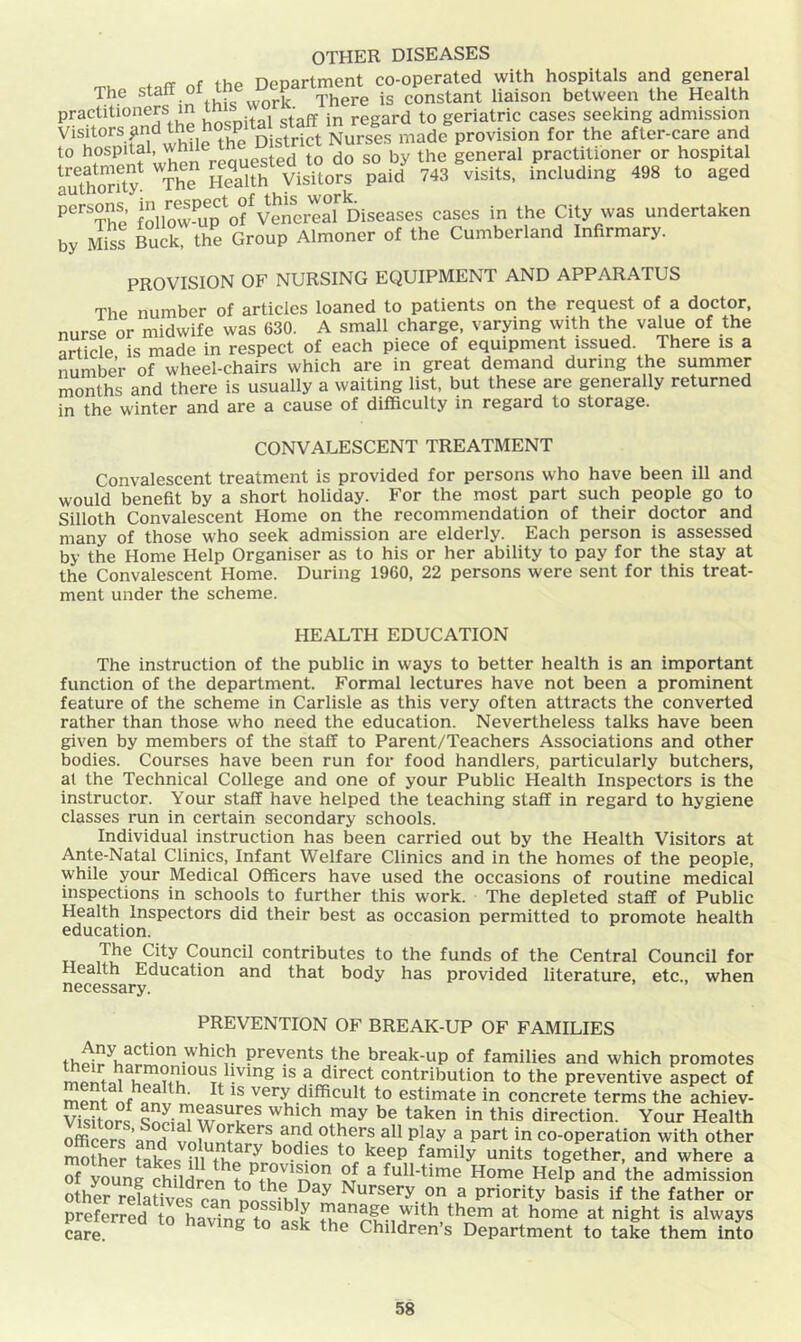 OTHER DISEASES * <T of thp Deoartment co-operated with hospitals and general The staff of the uepari^^^^^ constant liaison between the Health practitioners in ^ regard to geriatric cases seeking admission Visitors ^nd the P . . . ^ Nurses made provision for the after-care and to hospital, while the D stnct Nurses practitioner or hospital SS pai<f 743 Visits, including 498 to aged ‘’'“he foUow'up'ol'veiereS Diseases cases in the City was undertaken by MisI Buck, the Group Almoner of the Cumberland Infirmary. PROVISION OF NURSING EQUIPMENT AND APPARATUS The number of articles loaned to patients on the request of a doctor, nurse or midwife was 630. A small charge, varying with the value of the article is made in respect of each piece of equipment issued. There is a number of wheel-chairs which are in great demand during the summer months and there is usually a waiting list, but these are generally returned in the winter and are a cause of difficulty m regard to storage. CONVALESCENT TREATMENT Convalescent treatment is provided for persons who have been ill and would benefit by a short holiday. For the most part such people go to Silloth Convalescent Home on the recommendation of their doctor and many of those who seek admission are elderly. Each person is assessed by the Home Help Organiser as to his or her ability to pay for the stay at the Convalescent Home. During 1960, 22 persons were sent for this treat- ment under the scheme. HEALTH EDUCATION The instruction of the public in ways to better health is an important function of the department. Formal lectures have not been a prominent feature of the scheme in Carlisle as this very often attracts the converted rather than those who need the education. Nevertheless talks have been given by members of the staff to Parent/Teachers Associations and other bodies. Courses have been run for food handlers, particularly butchers, at the Technical College and one of your Public Health Inspectors is the instructor. Your staff have helped the teaching staff in regard to hygiene classes run in certain secondary schools. Individual instruction has been carried out by the Health Visitors at Ante-Natal Clinics, Infant Welfare Clinics and in the homes of the people, while your Medical Officers have used the occasions of routine medical inspections in schools to further this w’ork. The depleted staff of Public Health Inspectors did their best as occasion permitted to promote health education. The City Council contributes to the funds of the Central Council for Health Education and that body has provided literature, etc., when necessary. PREVENTION OF BREAK-UP OF FAMILIES prevents the break-up of families and which promotes mpntii contribution to the preventive aspect of ment nf nnv very difficult to estimate in concrete terms the achiev- vfsffoS taken in this direction. Your Health officers anri others all play a part in co-operation with other SS takes n to keep family units together, and where a of young children ^ full-time Home Help and the admission othL refatiiefran^n«mi^^^ Nursery on a priority basis if the father or preferred to haviniF t them at home at night is always car^ the Children’s Department to taL them into