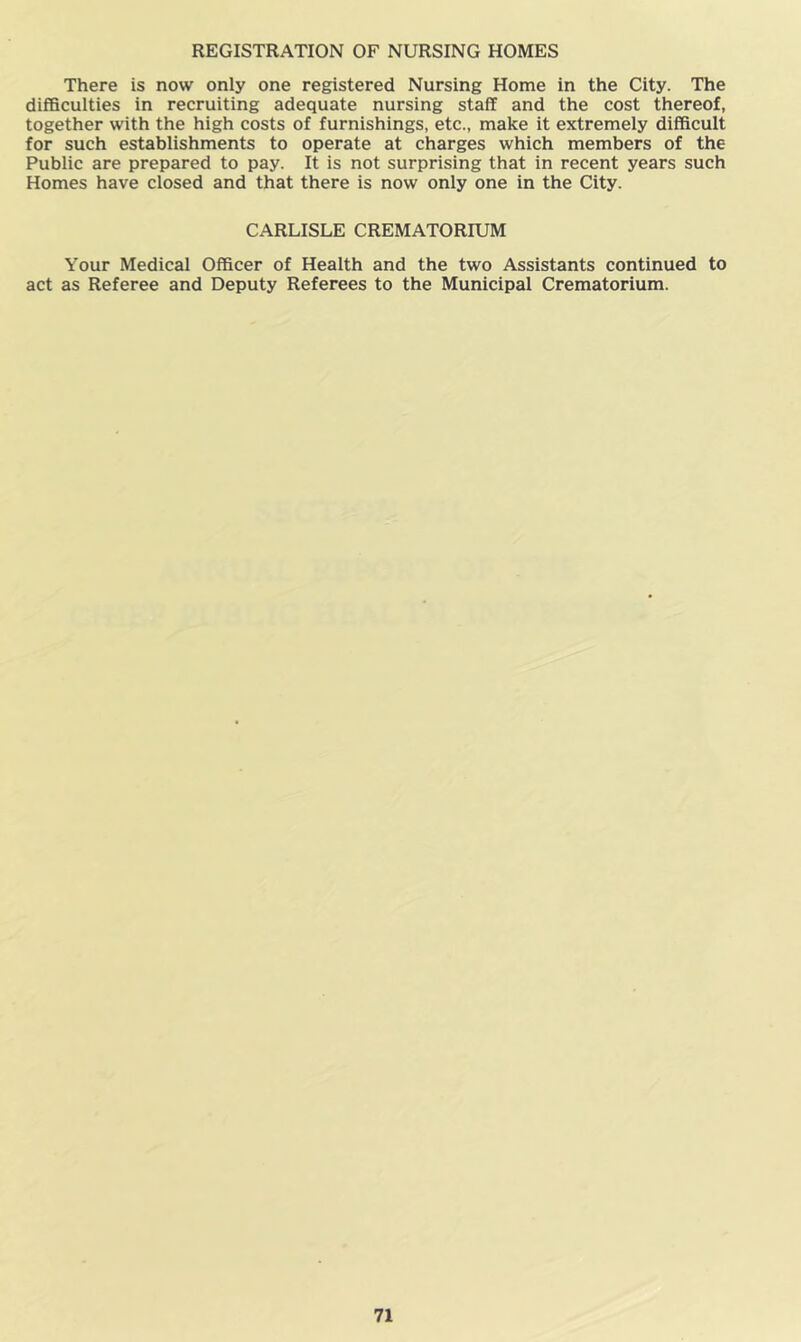 REGISTRATION OF NURSING HOMES There is now only one registered Nursing Home in the City. The difficulties in recruiting adequate nursing staff and the cost thereof, together with the high costs of furnishings, etc., make it extremely difficult for such establishments to operate at charges which members of the Public are prepared to pay. It is not surprising that in recent years such Homes have closed and that there is now only one in the City. CARLISLE CREMATORIUM Your Medical Officer of Health and the two Assistants continued to act as Referee and Deputy Referees to the Municipal Crematorium.