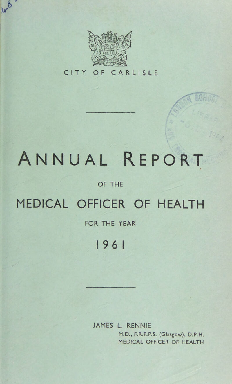CITY OF CARLISLE Annual Report OF THE MEDICAL OFFICER OF HEALTH FOR THE YEAR 196 1 JAMES L. RENNIE M.D., F.R.F.P.S. (Glasgow), D.P.H. MEDICAL OFFICER OF HEALTH