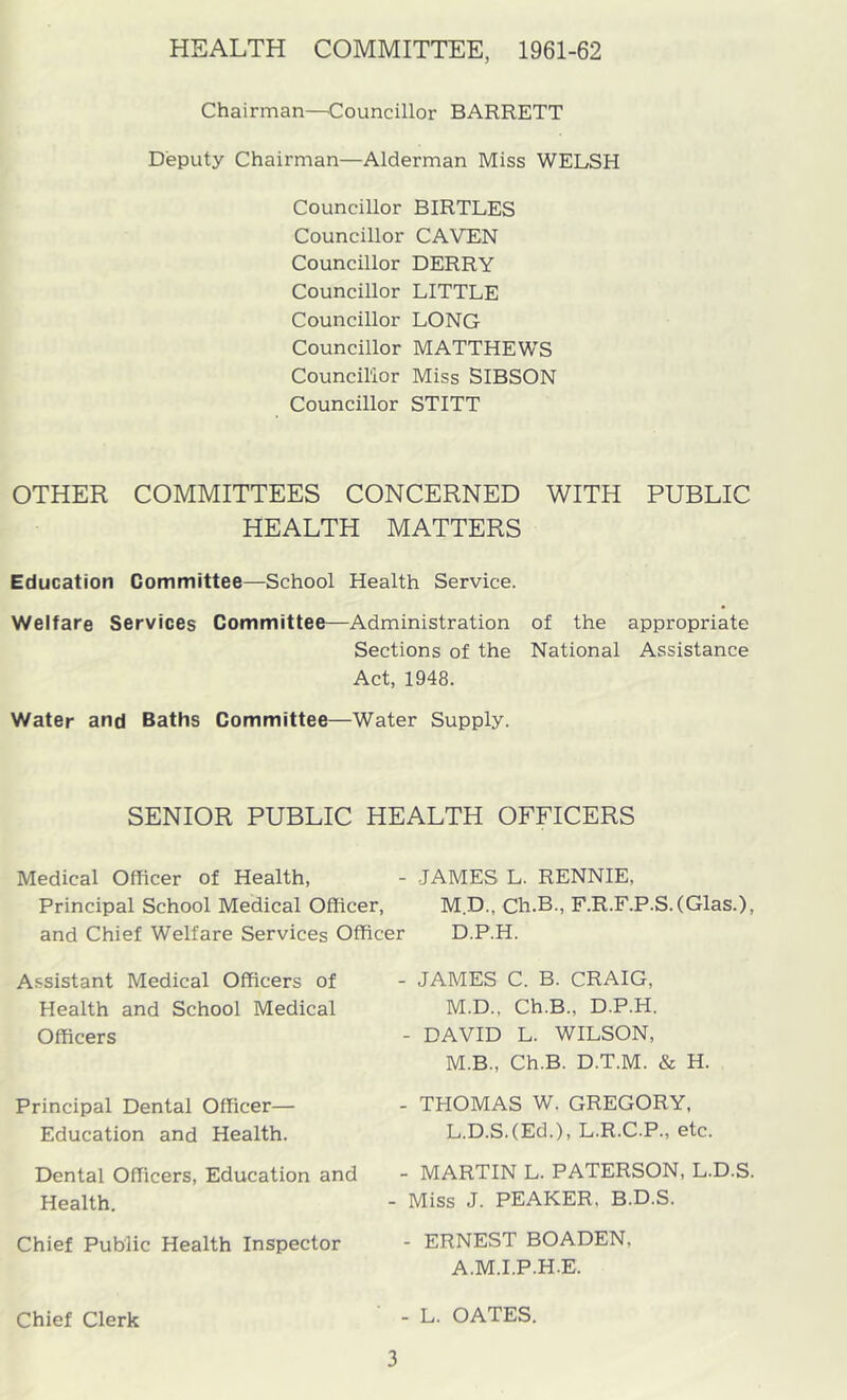HEALTH COMMITTEE, 1961-62 Chairman—'Councillor BARRETT Deputy Chairman—Alderman Miss WELSH Councillor BIRTLES Councillor CAVEN Councillor DERRY Councillor LITTLE Councillor LONG Councillor MATTHEW'S Council'ior Miss SIBSON Councillor STITT OTHER COMMITTEES CONCERNED WITH PUBLIC HEALTH MATTERS Education Committee—School Health Service. Welfare Services Committee—Administration of the appropriate Sections of the National Assistance Act, 1948. Water and Baths Committee—Water Supply. SENIOR PUBLIC HEALTH OFFICERS Medical Officer of Health, - JAMES L. RENNIE, Principal School Medical Officer, M D., Ch.B., F.R.F.P.S.(Glas.), and Chief Welfare Services Officer D.P.H. Assistant Medical Officers of Health and School Medical Officers Principal Dental Officer— Education and Health. Dental Officers, Education and Health. Chief Public Health Inspector Chief Clerk - JAMES C. B. CRAIG, M.D., Ch.B., D.P.H. - DAVID L. WILSON, M.B., Ch.B. D.T.M. & H. - THOMAS W. GREGORY, L.D.S.(Ed.), L.R.C.P., etc. - MARTIN L. PATERSON, L.D.S. - Miss J. PEAKER. B.D.S. - ERNEST BOADEN, A.M.I.P.H.E. - L. OATES.