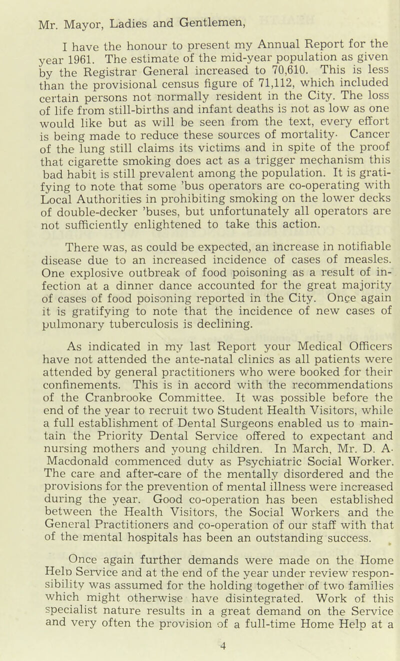 Mr. Mayor, Ladies and Gentlemen, I have the honour to present my Annual Report for the year 1961. The estimate of the mid-year population as given by the Registrar General increased to 70,610. This is less than the provisional census figure of 71,112, which included certain persons not normally resident in the City. The loss of life from still-births and infant deaths is not as low as one would like but as will be seen from the text, every effort is being made to reduce these sources of mortality- Cancer of the lung still claims its victims and in spite of the proof that cigarette smoking does act as a trigger mechanism this bad habit is still prevalent among the population. It is grati- fying to note that some ’bus operators are co-operating with Local Authorities in prohibiting smoking on the lower decks of double-decker ’buses, but unfortunately all operators are not sufficiently enlightened to take this action. There was, as could be expected, an increase in notifiable disease due to an increased incidence of cases of measles. One explosive outbreak of food poisoning as a result of in- fection at a dinner dance accounted for the great majority of cases of food poisoning reported in the City. Once again it is gratifying to note that the incidence of new cases of pulmonary tuberculosis is declining. As indicated in my last Report your Medical Officers have not attended the ante-natal clinics as all patients were attended by general practitioners who were booked for their confinements. This is in accord with the recommendations of the Cranbrooke Committee. It was possible before the end of the year to recruit two Student Health Visitors, while a full establishment of Dental Surgeons enabled us to main- tain the Priority Dental Service offered to expectant and nursing mothers and young children. In March, Mr. D. A- Macdonald commenced duty as Psychiatric Social Worker. The care and after-care of the mentally disordered and the provisions for the prevention of mental illness were increased during the year. Good co-operation has been established between the Health Visitors, the Social Workers and the General Practitioners and co-operation of our staff with that of the mental hospitals has been an outstanding success. Once again further demands were made on the Home Hein Service and at the end of the year under review respon- sibility was assumed for the holding together of two families which might otherwise have disintegrated. Work of this specialist nature results in a great demand on the Service and very often the provision of a full-time Home Help at a
