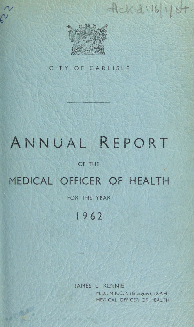 CITY OF CARLISLE Annual Report OF THE MEDICAL OFFICER OF HEALTH FOR THE YEAR I 962 JAMES L. RENNIE M.D., M.R.C.P. (Glasgow), D.P.H. MEGICAL. OFFICER OF l-’EALTH