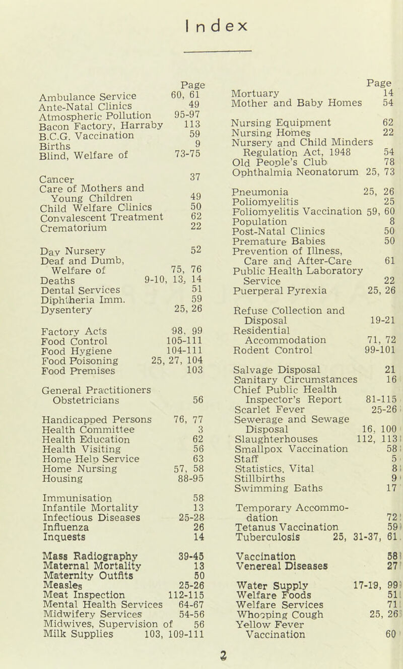 Index Ambulance Service Page 60, 61 Ante-Natal Clinics 49 Atmospheric Pollution 95-97 Bacon Factory, Harraby 113 B.C.G. Vaccination 59 Births 9 Blind, Welfare of 73-75 Cancer 37 Care of Mothers and Young Children 49 Child Welfare Clinics 50 Convalescent Treatment 62 Crematorium 22 Day Nursery 52 Deaf and Dumb, Welfare of 75, 76 Deaths 9-10, 13, 14 Dental Services 51 Diphtheria Imm. 59 Dysentery 25, 26 Factory Acts 98, 99 Food Control 105-111 Food Hygiene 104-111 Food Poisoning 25, 27, 104 Food Premises 103 General Practitioners Obstetricians 56 Handicapped Persons 76, 77 Health Committee 3 Health Education 62 Health Visiting 56 Horne Help Service 63 Home Nursing 57, 58 Housing 88-95 Immunisation 58 Infantile Mortality 13 Infectious Diseases 25-28 Influenza 26 Inquests 14 Mass Radiography 39-45 Maternal Mortality 13 Maternity Outfits 50 Measles 25-26 Meat Inspection 112-115 Mental Health Services 64-67 Midwifery Services 54-56 Midwives, Supervision of 56 Milk Supplies 103, 109-111 Page Mortuary 14 Mother and Baby Homes 54 Nursing Equipment 62 Nursing Hohnes 22 Nursery and Child Minders Regulation Act, 1948 54 Old Peoole’s Club 78 Ophthalmia Neonatorum 25, 73 Pneumonia 25, 26 Poliomyelitis 25 Poliomyelitis Vaccination 59, 60 Population 8 Post-Natal Clinics 50 Premature Babies 50 Prevention of Illness, Care and After-Care 61 Public Health Laboratory Service 22 Puerperal Pyrexia 25, 26 Refuse Collection and Disposal 19-21 Residential Accommodation 71, 72 Rodent Control 99-101 Salvage Disposal 21 Sanitary Circumstances 16 Chief Public Health Inspector’s Report 81-115 Scarlet Fever 25-26 ■ Sewerage and Sewage Disposal 16, 100 Slaughterhouses 112, 113! Smallpox Vaccination 58; Staff 5 Statistics. Vital 81 Stillbirths 9' Swimming Baths 17 Temporary Accommo- dation 72! Tetanus Vaccination 59- Tuberculosis 25, 31-37, 61 Vaccination 581 Venereal Diseases 27 r Water Supply 17-19, 99- Welfare Foods 511 Welfare Services 71 Whooping Cough 25, 26 Yellow Fever Vaccination 60