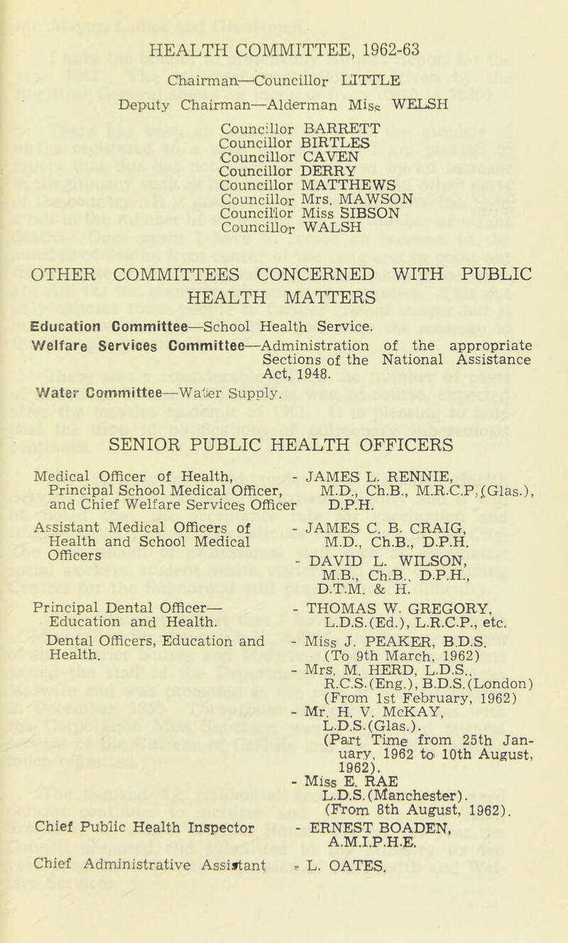HEALTH COMMITTEE, 1962-63 Chairman.—Councillor LITTLE Deputy Chairman—Alderman Miss WELSH Councillor BARRETT Councillor BIRTLES Councillor CAVEN Councillor DERRY Councillor MATTHEWS Councillor Mrs. MAWSON Councillor Miss SIBSON Councillor WALSH OTHER COMMITTEES CONCERNED WITH PUBLIC HEALTH MATTERS Education Committee—School Health Service. V/elfare Services Committee—Administration of the appropriate Sections of the National Assistance Act, 1948. Water Committee—Watier Supply. SENIOR PUBLIC HEALTH OFFICERS Medical Officer of Health, - JAMES L. RENNIE, Principal School Medical Officer, M.D., Ch.B., M.R.C.P,IGlas.), and Chief Welfare Services Officer D.P.H. Assistant Medical Officers of Health and School Medical Officers Principal Dental Officer— Education and Health. Dental Officers, Education and Health. Chief Public Health Inspector Chief Administrative Assistant - JAMES C. B. CRAIG, M.D., Ch.B., D.P.H. - DAVID L. WILSON, M.B., Ch.B., D.P.H., D.T.M. & H. - THOMAS W. GREGORY, L.D.S.(Ed.), L.R.C.P., etc. - Miss J. PEAKER, B.D.S. (To 9th March, 1962) - Mrs. M. HERD, L.D.S.. R.C.S.(Eng.), B.D.S.(London) (From 1st February, 1962) - Mr. H. V. McKAY, L.D.S.(Glas.). (Part Time from 25th Jan- uary. 1962 to 10th August, 1962). - Miss E. RAE L.D.S. (Manchester). (From 8th August, 1962). - ERNEST BOADEN, A.M.I.P.H.E. r L. OATES,