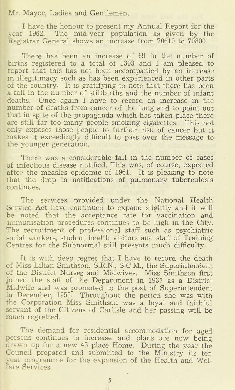 Mr. Mayor, Ladies and Gentlemen, I have the honour to present my Annual Report for the year 1962. The mid-year population as given by the Registrar General shows an increase from 70610 to 70800. There has been an increase of 69 in the number of births registered to a total of 1303 and I am pleased to report that this has not been accompanied by an increase in illegitimacy such as has been experienced in other parts of the country- It is gratifying to note that there has been a fall in the number of stillbirths and the number of infant deaths. Once again I have to record an increase in the number of deaths from cancer of the lung and to point out that in spite of the propaganda which has taken place there are still far too many people smoking cigarettes. This not only exposes those people to further risk of cancer but it maKes it exceedingly difficult to pass over the m.essage to the younger generation. There was a considerable fall in the number of cases of infectious disease notified. This was, of course, expected after the measles epidemic of 1961. It is pleasing to note that the drop in notifications of pulm.onary tuberculosis continues. The services provided under the National Health Service Act have continued to expand slightly and it will be noted that the acceptance rate for vaccination and immunisation procedures continues to be high in the City. The recruitment of professional staff such as psychiatric social workers, student health visitors and staff of Training Centres for the Subnormal still presents mmcli difficulty. It is with deep regret that I have to record the death of Miss Lilian Smxihson, S.R.N., S.C.M., the Superintendent of the District Nurses and Midwives. Miss Smithson first joined the staff of the Department in 1937 as a District Midwife and was prom.oted to the post of Superintendent in December, 1955- Throughout the period she was with the Corporation Miss Smithson was a loyal and faithful servant of the Citizens of Carlisle and her passing will be much regretted. The d-emand for residential accommodation for aged persons continues to increase and plans are now being drawn up for a new 45 place Home. During the year the Council prepared and submitted to the Ministry its ten year program.me for the expansion of the Health and Wel- fare Services.