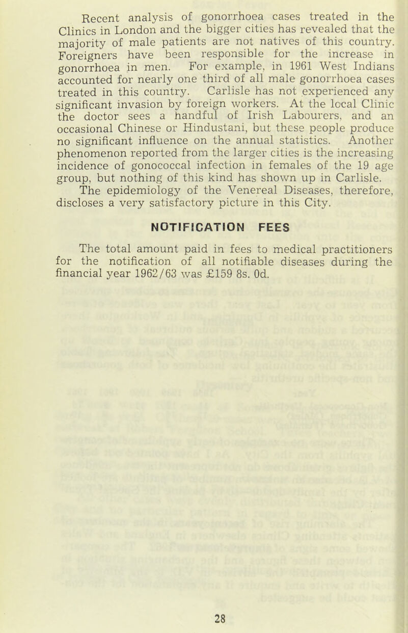 Recent analysis of gonorrhoea cases treated in the Clinics in London and the bigger cities has revealed that the majority of male patients are not natives of this country. Foreigners have been responsible for the increase in gonorrhoea in men. For example, in 1961 West Indians accounted for nearly one third of all male gonorrhoea cases treated in this country. Carlisle has not experienced any significant invasion by foreign workers. At the local Clinic the doctor sees a handful of Irish Labourers, and an occasional Chinese or Hindustani, but these people produce no significant infiuence on the annual statistics. Another phenomenon reported from the larger cities is the increasing incidence of gonococcal infection in females of the 19 age group, but nothing of this kind has shown up in Carlisle. The epidemiology of the Venereal Diseases, therefore, discloses a very satisfactory picture in this City. NOTIFICATION FEES The total amount paid in fees to medical practitioners for the notification of all notifiable diseases during the financial year 1962/63 was £159 8s. Od.