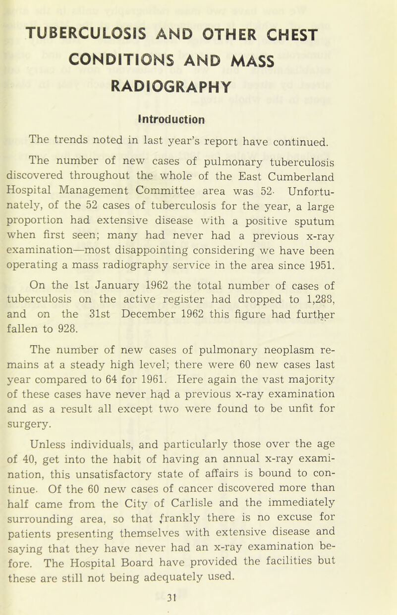 TUBERCULOSIS AND OTHER CHEST CONDITIONS AND MASS RADIOGRAPHY Introduction The trends noted in last year’s report have continued. The number of new cases of pulmonary tuberculosis discovered throughout the whole of the East Cumberland Hospital Management Committee area was 52- Unfortu- nately, of the 52 cases of tuberculosis for the year, a large proportion had extensive disease with a positive sputum when first seen; many had never had a previous x-ray examination—most disappointing considering we have been operating a mass radiography service in the area since 1951. On the 1st January 1962 the total number of cases of tuberculosis on the active register had dropped to 1,288, and on the 31st December 1962 this figure had further fallen to 928. The number of new cases of pulmonary neoplasm re- mains at a steady high level; there were 60 new cases last year compared to 64 for 1961. Here again the vast majority of these cases have never had a previous x-ray examination and as a result all except two were found to be unfit for surgery. Unless individuals, and particularly those over the age of 40, get into the habit of having an annual x-ray exami- nation, this unsatisfactory state of affairs is bound to con- tinue. Of the 60 new cases of cancer discovered more than half came from the City of Carlisle and the immediately surrounding area, so that frankly there is no excuse for patients presenting themselves with extensive disease and saying that they have never had an x-ray examination be- fore. The Hospital Board have provided the facilities but these are still not being adequately used.