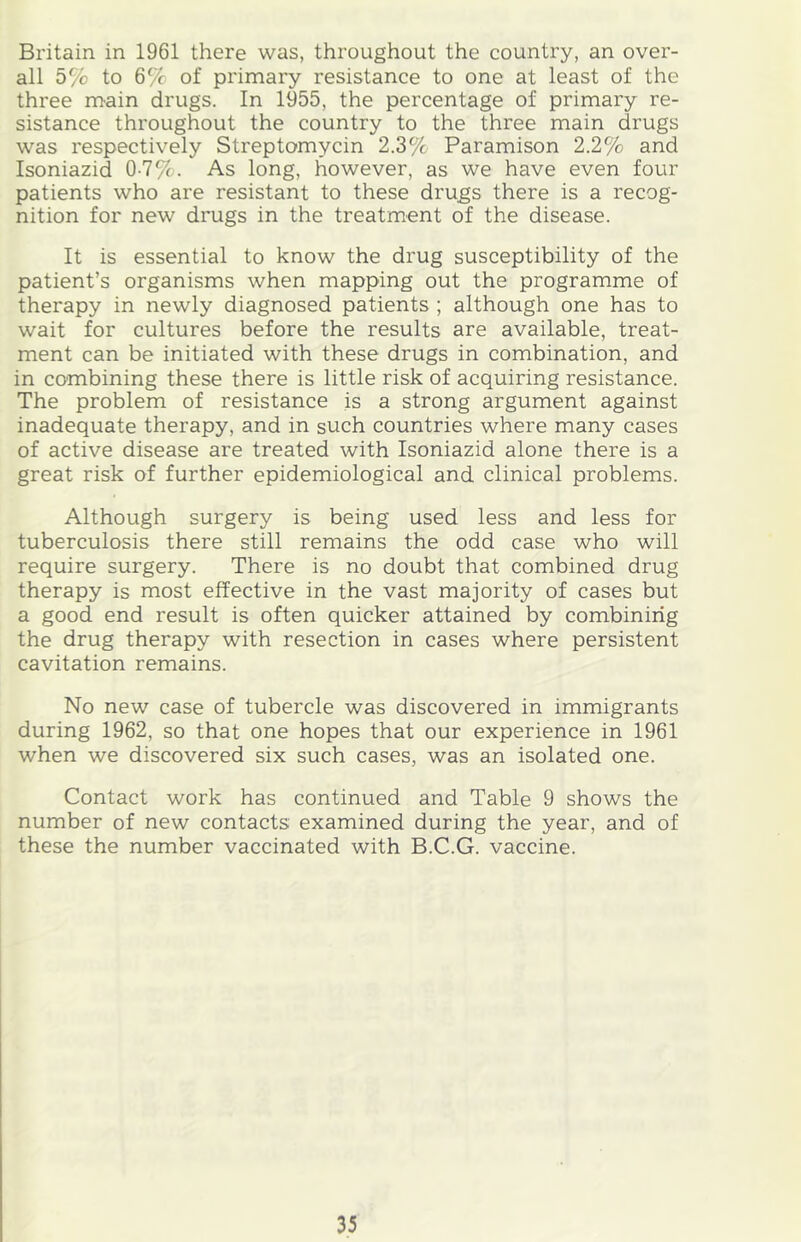 Britain in 1961 there was, throughout the country, an over- all 5% to 6% of primary resistance to one at least of the three main drugs. In 1955, the percentage of primary re- sistance throughout the country to the three main drugs was respectively Streptomycin 2.3% Paramison 2.2% and Isoniazid 0-7%. As long, however, as we have even four patients who are resistant to these drugs there is a recog- nition for new drugs in the treatment of the disease. It is essential to know the drug susceptibility of the patient’s organisms when mapping out the programme of therapy in newly diagnosed patients ; although one has to wait for cultures before the results are available, treat- ment can be initiated with these drugs in combination, and in combining these there is little risk of acquiring resistance. The problem of resistance is a strong argument against inadequate therapy, and in such countries where many cases of active disease are treated with Isoniazid alone there is a great risk of further epidemiological and clinical problems. Although surgery is being used less and less for tuberculosis there still remains the odd case who will require surgery. There is no doubt that combined drug therapy is most effective in the vast majority of cases but a good end result is often quicker attained by combining the drug therapy with resection in cases where persistent cavitation remains. No new case of tubercle was discovered in immigrants during 1962, so that one hopes that our experience in 1961 when we discovered six such cases, was an isolated one. Contact work has continued and Table 9 shows the number of new contacts examined during the year, and of these the number vaccinated with B.C.G. vaccine.