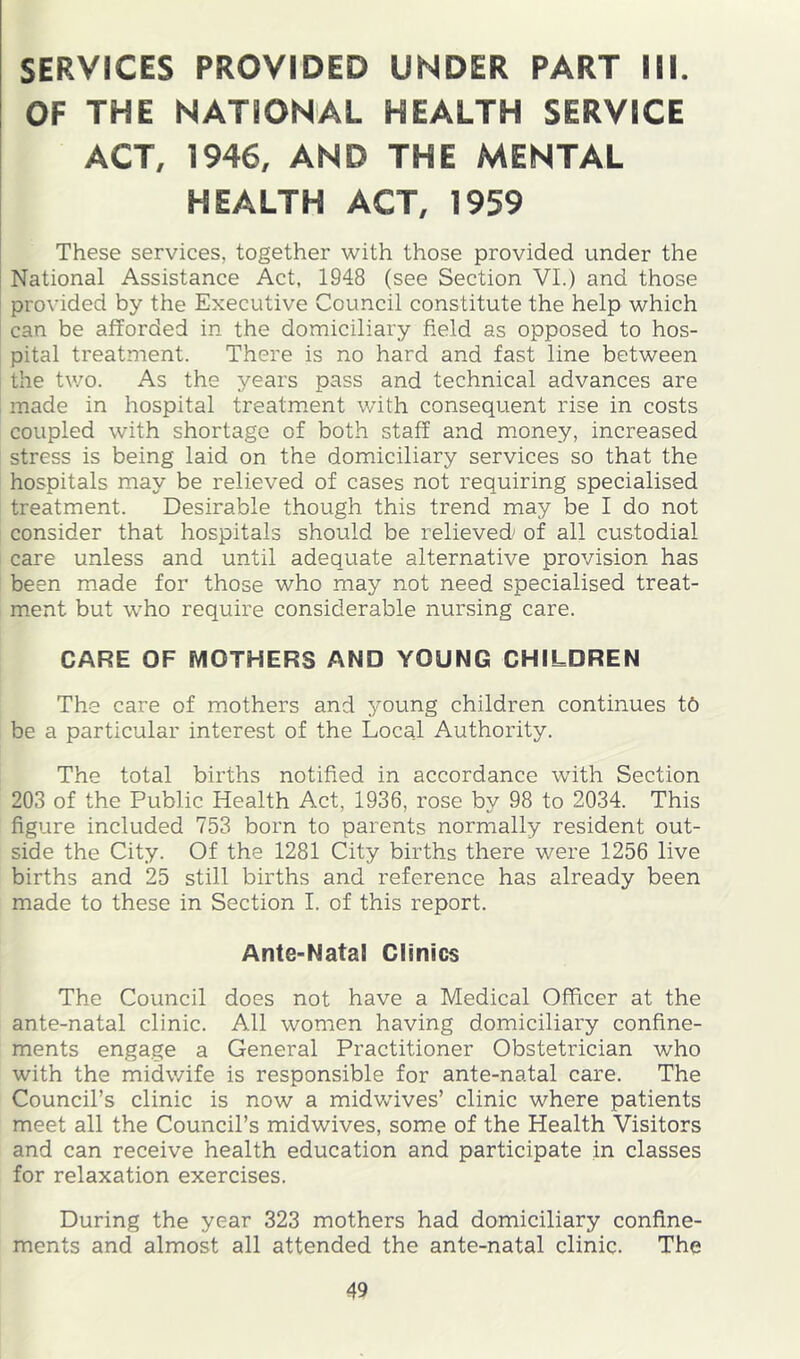 SERVICES PROVIDED UNDER PART III. OF THE NATIONAL HEALTH SERVICE ACT, 1946, AND THE MENTAL HEALTH ACT, 1959 These services, together with those provided under the National Assistance Act, 1948 (see Section VI.) and those provided by the Executive Council constitute the help which can be afforded in the domiciliary field as opposed to hos- pital treatment. There is no hard and fast line between the two. As the years pass and technical advances are made in hospital treatm*ent with consequent rise in costs coupled with shortage of both staff and money, increased stress is being laid on the domiciliary services so that the hospitals may be relieved of cases not requiring specialised treatment. Desirable though this trend may be I do not consider that hospitals should be relieved of all custodial care unless and until adequate alternative provision has been made for those who may not need specialised treat- ment but who require considerable nursing care. CARE OF MOTHERS AND YOUNG CHILDREN The care of mothers and young children continues tb be a particular interest of the Local Authority. The total births notified in accordance with Section 203 of the Public Health Act, 1936, rose by 98 to 2034. This figure included 753 born to parents normally resident out- side the City. Of the 1281 City births there were 1256 live births and 25 still births and reference has already been made to these in Section I. of this report. Ante-Natal Clinics The Council does not have a Medical Officer at the ante-natal clinic. All women having domiciliary confine- ments engage a General Practitioner Obstetrician who with the midwife is responsible for ante-natal care. The Council’s clinic is now a midwives’ clinic where patients meet all the Council’s midwives, some of the Health Visitors and can receive health education and participate in classes for relaxation exercises. During the year 323 mothers had domiciliary confine- ments and almost all attended the ante-natal clinic. The