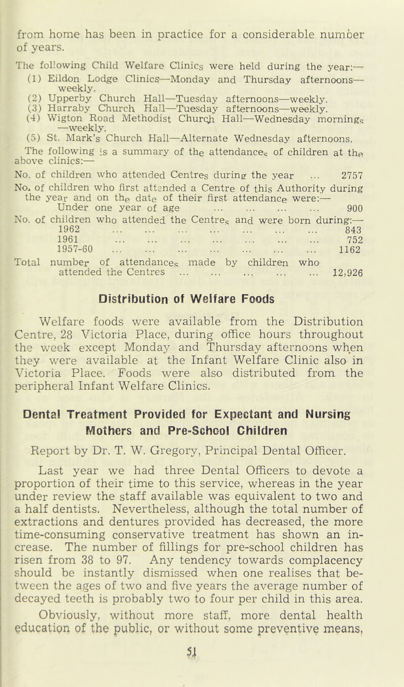 of years. The following Child Welfare Clinics were held during the year:— (1) Eildon Lodge Clinics—Monday and Thursday afternoons— weekly. (2) Upperby Church Hall—Tuesday afternoons—weekly. (3) Harraby Church Hall—Tuesday afternoons—weekly. (4) Wigton Road Methodist Churc^i Hall—Wednesday mornings —weekly. (5) St. Mark’s Church Hall—Alternate Wednesday afternoons. The following is a summary of the attendances of children at the above clinics:— No. of children who attended Centres duringr the year ... 2757 No. of children who first attended a Centre of this Authority during the year and on the date of their first attendance were:— Under one year of age 900 No. of children who attended the Centres uud were born during:— 1962 843 1961 752 1957-60 1162 Total number of attendances made by children who attended the Centres ... ... ... 12,926 Distribution of Welfare Foods Welfare foods were available from the Distribution Centre, 28 Victoria Place, during office hours throughout the week except Monday and Thursday afternoons when they were available at the Infant Welfare Clinic also in Victoria Place. Foods were also distributed from the peripheral Infant Welfare Clinics. Dental Treatment Provided for Expectant and Nursing Mothers and Pre-School Children Report by Dr. T. W. Gregory, Principal Dental Officer. Last year we had three Dental Officers to devote a proportion of their time to this service, whereas in the year under review the staff available was equivalent to two and a half dentists. Nevertheless, although the total number of extractions and dentures provided has decreased, the more time-consuming conservative treatment has shown an in- crease. The number of fillings for pre-school children has risen from 38 to 97. Any tendency towards complacency should be instantly dismissed when one realises that be- tween the ages of two and five years the average number of decayed teeth is probably two to four per child in this area. Obviously, without more staff, more dental health education of the public, or without some preventive means.