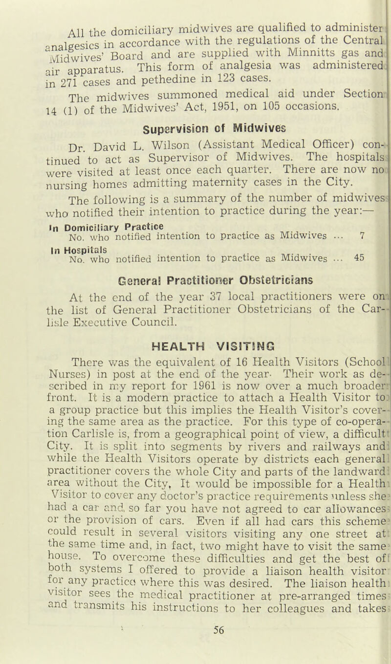 All the domiciliary midwives are qualified to administer analgesics in accordance with the regulations of the Central Midwives’ Board and are supplied with Minnitts gas and air apparatus. This form of analgesia was administered in 271 cases and pethedine in 123 cases. The midwives summoned medical aid under Section U (1) of the Midwives’ Act, 1951, on 105 occasions. Supervision cf Midwives Dr. David L. Wilson (Assistant Medical Officer) con- tinued to act as Supervisor of Midwives. The hospitals were visited at least once each quarter. There are now no nursing homes admitting maternity cases in the City. The following is a summary of the number of mid wives- who notified their intention to practice during the year:— In Domiciliary Practice No. who notified intention to practice as Midwives ... 7 In Hospitals . No. who notified intention to practice as Midwives ... 45 Genera! Practitioner Obstetricians At the end of the year 37 local practitioners were on. the list of General Practitioner Obstetricians of the Car- lisle Executive Council. HEALTH VIS1T5NG There v/as the equivalent of 16 Health Visitors (School Nurses) in post at the end of the year. Their work as de-- scribed in my report for 1961 is now over a much broader: front. It is a modern practice to attach a Health Visitor to.' a group practice but this implies the Health Visitor’s cover-- ing the same area as the practice. For this type of co-opera- tion Carlisle is, from a geographical point of view, a difficult' City. It is split into segments by rivers and railways and^ while the Health Visitors operate by districts each general^ practitioner covers the whole City and parts of the landward ’ area without the City, It would be impossible for a Health: Visitor to cover any doctor’s practice requirements unless she. had a car and, so far you have not agreed to car allowances- or the provision of cars. Even if all had cars this scheme could result in several visitors visiting any one street at the same time and, in fact, two might have to visit the same house. To overcome these difficulties and get the best off both systems I offered to provide a liaison health visitor for any practice where this was desired. The liaison health’ visitor sees the medical practitioner at pre-arranged times and transmits his instructions to her colleagues and takes