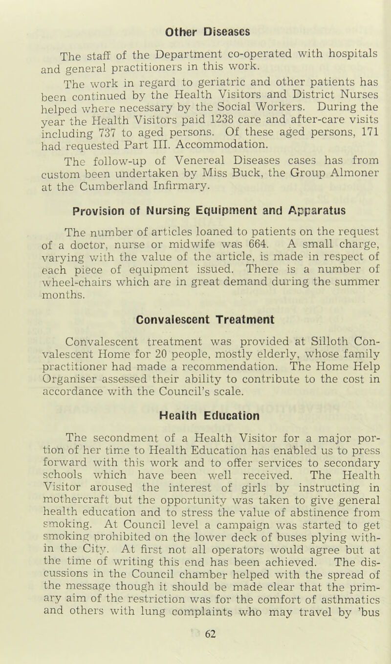 other Diseases The staff of the Department co-operated with hospitals and general practitioners in this work. The work in regard to geriatric and other patients has been continued by the Health Visitors and District Nurses helped where necessary by the Social Workers. During the year the Health Visitors paid 1238 care and after-care visits including 737 to aged persons. Of these aged persons, 171 had requested Part III. Accommodation. The follow-up of Venereal Diseases cases has from custom been undertaken by Miss Buck, the Group Almoner at the Cumberland Infirmary. Provision of Nursing Equipment and Apparatus The number of articles loaned to patients on the request of a doctor, nurse or midwife was 664. A small charge, varying with the value of the article, is made in respect of each piece of equipment issued. There is a number of wheel-chairs which are in great demand during the summer months. Convalescent Treatment Convalescent treatment was provided at Silloth Con- valescent Home for 20 people, mostly elderly, whose family practitioner had made a recommendation. The Home Help Organiser assessed their ability to contribute to the cost in accordance with the Council’s scale. Health Education The secondment of a Health Visitor for a major por- tion of her time to Health Education has enabled us to press forward with this work and to offer services to secondary schools which have been well received. The Health Visitor aroused the interest of girls by instructing in mothercraft but the opportunity was taken to give general health education and to stress the value of abstinence from smoking. At Council level a campaign was started to get smoking prohibited on the lower deck of buses plying with- in the City. At first not all operators would agree but at the time of writing this end has been achieved. The dis- cussions in the Council chamber helped wnth the spread of the message though it should be made clear that the prim- ary aim of the restriction v/as for the comfort of asthmatics and others with lung complaints who may travel by ’bus