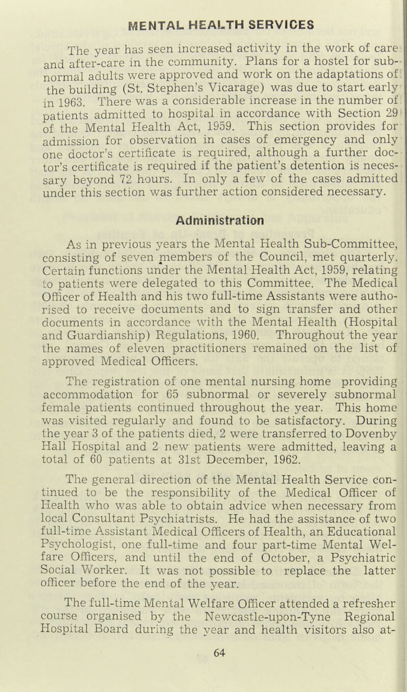 MENTAL HEALTH SERVICES The year has seen increased activity in the work of care and after-care in the community. Plans for a hostel for sub- normal adults were approved and work on the adaptations of the building (St. Stephen’s Vicarage) was due to start early in 1963. There was a considerable increase in the number of patients admitted to hospital in accordance with Section 29 of the Mental Health Act, 1959. This section provides for admission for observation in cases of emergency and only one doctor’s certificate is required, although a further doc- tor’s certificate is required if the patient’s detention is neces- sary beyond 72 hours. In only a few of the cases admitted under this section was further action considered necessary. Administration As in previous years the Mental Health Sub-Committee, consisting of seven niembers of the Council, met quarterly. Certain functions under the Mental Health Act, 1959, relating to patients were delegated to this Committee. The Medical Officer of Health and his two full-time Assistants were autho- rised to receive documents and to sign transfer and other documents in accordance with the Mental Health (Hospital and Guardianship) Regulations, 1960. Throughout the year the names of eleven practitioners remained on the list of approved Medical Officers. The registration of one mental nursing home providing accommodation for 65 subnormal or severely subnormal female patients continued throughout the year. This home was visited regularly and found to be satisfactory. During the year 3 of the patients died, 2 were transferred to Dovenby Hall Hospital and 2 new patients were admitted, leaving a total of 60 patients at 31st December, 1962. The general direction of the Mental Health Service con- tinued to be the responsibility of the Medical Officer of Health who was able to obtain advice when necessary from local Consultant Psychiatrists. He had the assistance of two full-time Assistant Medical Officers of Health, an Educational Psychologist, one full-time and four part-time Mental Wel- fare Officers, and until the end of October, a Psychiatric Social Worker. It was not possible to replace the latter officer before the end of the year. The full-time Mental Welfare Officer attended a refresher course organised by the Newcastle-upon-Tyne Regional Hospital Board during the year and health visitors also at-