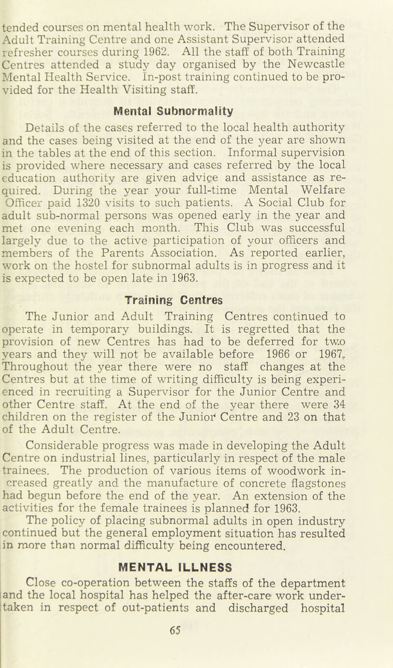tended courses on mental health work. The Supervisor of the Adult Training Centre and one Assistant Supervisor attended refresher courses during 1962. All the staff of both Training Centres attended a study day organised by the Newcastle Mental Health Service. In-post training continued to be pro- vided for the Health Visiting staff. Mental Subnormality Details of the cases referred to the local health authority and the cases being visited at the end of the year are shown in the tables at the end of this section. Informal supervision is provided where necessary and cases referred by the local education authority are given advice and assistance as re- quired. During the year your full-time Mental Welfare Officer paid 1320 visits to such patients. A Social Club for adult sub-normial persons was opened early in the year and met one evening each month. This Club was successful largely due to the active participation of your officers and members of the Parents Association. As reported earlier, work on the hostel for subnorm.al adults is in progress and it is expected to be open late in 1963. Training Centres The Junior and Adult Training Centres continued to operate in temporary buildings. It is regretted that the provision of new Centres has had to be deferred for two years and they will not be available before 1966 or 1967,. Throughout the year there were no staff changes at the Centres but at the time of writing difficulty is being experi- enced in recruiting a Supervisor for the Junior Centre and other Centre staff. At the end of the year there were 34 children on the register of the Junioi Centre and 23 on that of the Adult Centre. Considerable progress was made in developing the Adult Centre on industrial lines, particularly in respect of the male trainees. The production of various items of woodwork in- creased greatly and the manufacture of concrete flagstones had begun before the end of the year. An extension of the activities for the female trainees is planned for 1963. The policy of placing subnormal adults in open industry continued but the general employment situation has resulted in more than normal difficulty being encountered. MENTAL ILLNESS I Close co-operation between the staffs of the department and the local hospital has helped the after-care work under- taken in respect of out-patients and discharged hospital