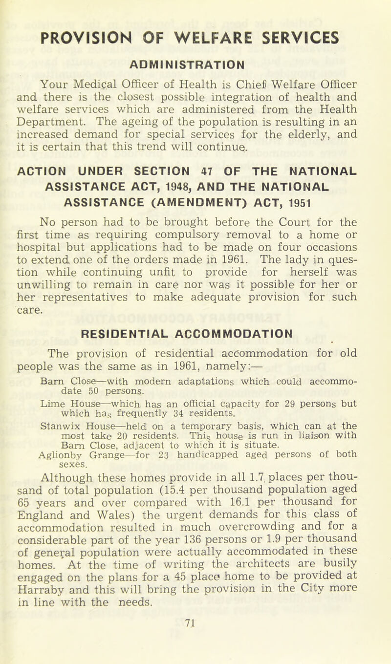 PROVISION OF WELFARE SERVICES ADMINISTRATION Your Medical Officer of Health is Chief Welfare Officer and there is the closest possible integration of health and welfare services which are administered from the Health Department. The ageing of the population is resulting in an increased demand for special services for the elderly, and it is certain that this trend will continuQ. ACTION UNDER SECTION 47 OF THE NATIONAL ASSISTANCE ACT, 1948, AND THE NATIONAL ASSISTANCE (AMENDMENT) ACT, 1951 No person had to be brought before the Court for the first time as requiring compulsory removal to a home or hospital but applications had to be made on four occasions to extend one of the orders made in 1961. The lady in ques- tion while continuing unfit to provide for herself was unwilling to remain in care nor was it possible for her or her representatives to make adequate provision for such care. RESIDENTIAL ACCOMMODATION The provision of residential accommodation for old people was the same as in 1961, namely:— Bam Close—with modern adaptations which could accommo- date 50 persons. Lime House—which has an official capacity for 29 persons but which ha.q frequently 34 residents. Stanwix House—held on a temporary basis, which can at the most take 20 residents. Thiq house is run in liaison with Bam Close, adjacent to which it is situate. Aglionby Grange—for 23 handicapped aged persons of both sexes. Although these homes provide in all 1.7, places per thou- sand of total population (15.4 per thousand population aged 65 years and over compared with 16.1 per thousand for England and Wales) the urgent demands for this class of accommodation resulted in much overcrowding and for a considerable part of the year 136 persons or 1.9 per thousand of general population were actually accommodated in these homes. At the time of writing the architects are busily engaged on the plans for a 45 place home to be provided at Harraby and this will bring the provision in the City more in line with the needs.