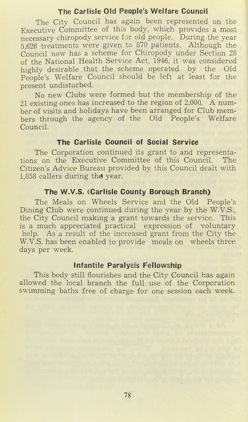 The Carlisle Old People’s Welfare Council The City Council has again been represented on the Executive Committee of this body, which provides a most necessary chiropody service for old people. During the year 5,626 treatments were given to 870 patients. Although the Council now has a scheme for Chiropody under Section 28 of the National Health Service Act, 1946, it was considered highly desirable that the scheme operated by the Old People’s Welfare Council should be left at least for the present undisturbed. No new Clubs were formed but the membership of the 21 existing ones has increased to the region of 2,000,. A num- ber of visits and holidays have been arranged for Club mem- bers through the agency of the Old People’s Welfare Council. The Carlisle Council of Social Service The Corporation continued its grant to and representa- tions on the Executive Committee of this Council. The Citizen’s Advice Bureau provided by this Council dealt with 1,858 callers during thd year. The W.V.S. (Carlisle County Borough Branch) The Meals on Wheels Service and the Old People’s Dining Club were continued during the year by the W.V.S., the City Council making a grant towards the service. This is a much appreciated practical expression of voluntary help. As a result of the increased grant from the City the W.V.S,. has been enabled to provide meals on wheels three days per week. Infantile Paralysis Fellowship This body still flourishes and the City Council has again allowed the local branch the full use of the Corporation swimming baths free of charge for one session each week.