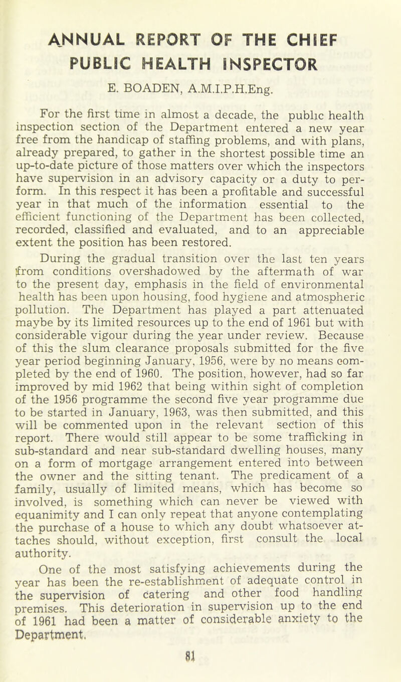 ANNUAL REPORT OF THE CHIEF PUBLIC HEALTH INSPECTOR E. BOADEN, A.M.I.P.H.Eng. For the first time in almost a decade, the public health inspection section of the Department entered a new year free from the handicap of staffing problems, and with plans, already prepared, to gather in the shortest possible time an up-to-date picture of those matters over which the inspectors have supervision in an advisory capacity or a duty to per- form. In this respect it has been a profitable and successful year in that much of the information essential to the efficient functioning of the Department has been collected, recorded, classified and evaluated, and to an appreciable extent the position has been restored. During the gradual transition over the last ten years ifrom conditions overshadowed by the aftermath of war to the present day, emphasis in the field of environmental health has been upon housing, food hygiene and atmospheric pollution. The Department has played a part attenuated maybe by its limited resources up to the end of 1961 but with considerable vigour during the year under review. Because of this the slum clearance proposals submitted for the five year period beginning January, 1956, were by no means com- pleted by the end of 1960. The position, however, had so far improved by mid 1962 that being within sight of completion of the 1956 programme the second five year programme due to be started in January, 1963, was then submitted, and this will be commented upon in the relevant section of this report. There would still appear to be some trafficking in sub-standard and near sub-standard dwelling houses, many on a form of mortgage arrangement entered into between the owner and the sitting tenant. The predicament of a family, usually of limited means, which has become so involved, is something which can never be viewed with equanimity and I can only repeat that anyone contemplating the purchase of a house to which any doubt whatsoever at- taches should, without exception, first consult the local authority. One of the most satisfying achievements during the year has been the re-establishment of adequate control in the supervision of catering and other food handling premises. This deterioration in supervision up to the end of 1961 had been a matter of considerable anxiety to the Department.